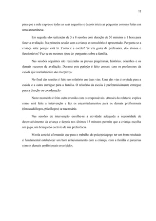 12
para que a mãe expresse todas as suas angustias e depois inicia as perguntas comuns feitas em
uma annaminese.
Em seguida são realizadas de 5 a 8 sessões com duração de 50 minutos a 1 hora para
fazer a avaliação. Na primeira sessão com a criança o consultório é apresentado. Pergunta se a
criança sabe porque está lá. Como é a escola? Se ela gosta da professora, dos alunos e
funcionários? Faz-se os mesmos tipos de perguntas sobre a família.
Nas sessões seguintes são realizadas as provas piagetianas, histórias, desenhos e os
demais recursos de avaliação. Durante este período é feito contato com os professores da
escola que normalmente são receptivos.
No final das sessões é feito um relatório em duas vias. Uma das vias é enviada para a
escola e a outra entregue para a família. O relatório da escola é preferencialmente entregue
para a direção ou coordenação
Neste momento é feito outra reunião com os responsáveis. Através do relatório explica
como será feita a intervenção e faz os encaminhamentos para os demais profissionais
(fonoaudiólogos, psicólogos) se necessário.
Nas sessões de intervenção escolhe-se a atividade adequada a necessidade de
desenvolvimento da criança e depois nos últimos 15 minutos permite que a criança escolha
um jogo, um brinquedo ou livro de sua preferência.
Mirela concluí afirmando que para o trabalho do psicopedagogo ter um bom resultado
é fundamental estabelecer um bom relacionamento com a criança, com a família e parcerias
com os demais profissionais envolvidos.
 