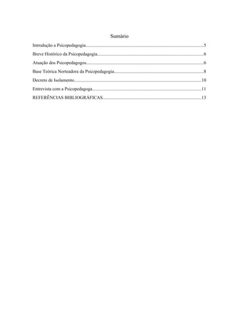Sumário
Introdução a Psicopedagogia......................................................................................................5
Breve Histórico da Psicopedagogia............................................................................................6
Atuação dos Psicopedagogos......................................................................................................6
Base Teórica Norteadora da Psicopedagogia..............................................................................8
Decreto de Isolamento..............................................................................................................10
Entrevista com a Psicopedagoga...............................................................................................11
REFERÊNCIAS BIBLIOGRÁFICAS......................................................................................13
 