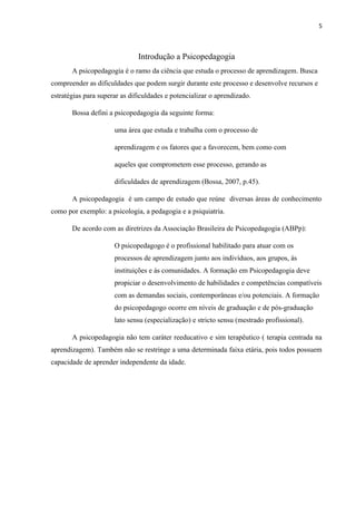 5
Introdução a Psicopedagogia
A psicopedagogia é o ramo da ciência que estuda o processo de aprendizagem. Busca
compreender as dificuldades que podem surgir durante este processo e desenvolve recursos e
estratégias para superar as dificuldades e potencializar o aprendizado.
Bossa defini a psicopedagogia da seguinte forma:
uma área que estuda e trabalha com o processo de
aprendizagem e os fatores que a favorecem, bem como com
aqueles que comprometem esse processo, gerando as
dificuldades de aprendizagem (Bossa, 2007, p.45).
A psicopedagogia é um campo de estudo que reúne diversas áreas de conhecimento
como por exemplo: a psicologia, a pedagogia e a psiquiatria.
De acordo com as diretrizes da Associação Brasileira de Psicopedagogia (ABPp):
O psicopedagogo é o profissional habilitado para atuar com os
processos de aprendizagem junto aos indivíduos, aos grupos, às
instituições e às comunidades. A formação em Psicopedagogia deve
propiciar o desenvolvimento de habilidades e competências compatíveis
com as demandas sociais, contemporâneas e/ou potenciais. A formação
do psicopedagogo ocorre em níveis de graduação e de pós-graduação
lato sensu (especialização) e stricto sensu (mestrado profissional).
A psicopedagogia não tem caráter reeducativo e sim terapêutico ( terapia centrada na
aprendizagem). Também não se restringe a uma determinada faixa etária, pois todos possuem
capacidade de aprender independente da idade.
 
