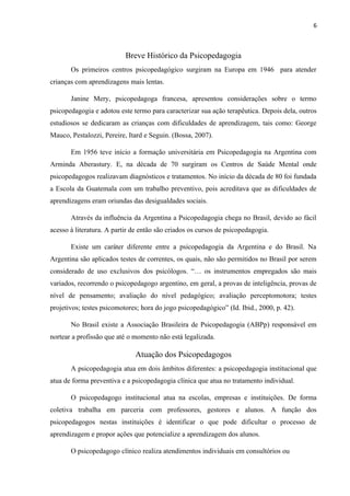 6
Breve Histórico da Psicopedagogia
Os primeiros centros psicopedagógico surgiram na Europa em 1946 para atender
crianças com aprendizagens mais lentas.
Janine Mery, psicopedagoga francesa, apresentou considerações sobre o termo
psicopedagogia e adotou este termo para caracterizar sua ação terapêutica. Depois dela, outros
estudiosos se dedicaram as crianças com dificuldades de aprendizagem, tais como: George
Mauco, Pestalozzi, Pereire, Itard e Seguin. (Bossa, 2007).
Em 1956 teve início a formação universitária em Psicopedagogia na Argentina com
Arminda Aberastury. E, na década de 70 surgiram os Centros de Saúde Mental onde
psicopedagogos realizavam diagnósticos e tratamentos. No início da década de 80 foi fundada
a Escola da Guatemala com um trabalho preventivo, pois acreditava que as dificuldades de
aprendizagens eram oriundas das desigualdades sociais.
Através da influência da Argentina a Psicopedagogia chega no Brasil, devido ao fácil
acesso à literatura. A partir de então são criados os cursos de psicopedagogia.
Existe um caráter diferente entre a psicopedagogia da Argentina e do Brasil. Na
Argentina são aplicados testes de correntes, os quais, não são permitidos no Brasil por serem
considerado de uso exclusivos dos psicólogos. “… os instrumentos empregados são mais
variados, recorrendo o psicopedagogo argentino, em geral, a provas de inteligência, provas de
nível de pensamento; avaliação do nível pedagógico; avaliação perceptomotora; testes
projetivos; testes psicomotores; hora do jogo psicopedagógico” (Id. Ibid., 2000, p. 42).
No Brasil existe a Associação Brasileira de Psicopedagogia (ABPp) responsável em
nortear a profissão que até o momento não está legalizada.
Atuação dos Psicopedagogos
A psicopedagogia atua em dois âmbitos diferentes: a psicopedagogia institucional que
atua de forma preventiva e a psicopedagogia clínica que atua no tratamento individual.
O psicopedagogo institucional atua na escolas, empresas e instituições. De forma
coletiva trabalha em parceria com professores, gestores e alunos. A função dos
psicopedagogos nestas instituições é identificar o que pode dificultar o processo de
aprendizagem e propor ações que potencialize a aprendizagem dos alunos.
O psicopedagogo clínico realiza atendimentos individuais em consultórios ou
 