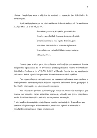 7
clínicas hospitalares com o objetivo de conduzir a superação das dificuldades de
aprendizagens.
A psicopedagogia atua em um público diferente da Educação Especial. De acordo com
o Artigo 58 da Lei nº 12.796, de 2013:
Entende-se por educação especial, para os efeitos
desta Lei, a modalidade de educação escolar oferecida
preferencialmente na rede regular de ensino, para
educandos com deficiência, transtornos globais do
desenvolvimento e altas habilidades ou superdotação
(BRASIL, 2013).
Portanto, pode se dizer que a psicopedagogia atende sujeitos que necessitam de uma
atuação mais especializada no seu processo de aprendizagem com o objetivo de superar suas
dificuldades. Conforme a Lei nº 12.796, de 2013 a Educação Especial tem seu atendimento
direcionado para os sujeitos que apresentam necessidades educacionais especiais.
Para a psicopedagogia a aprendizagem é um processo complexo que ocorre mediante o
entrelaçamento e a manifestação dos processos cognitivos, emocionais, físicos, pedagógico e
das relações estabelecidas nos diversos contextos sociais.
Para solucionar o problema o psicopedagogo realiza um processo de investigação que
consiste nas seguintes etapas: entrevistas, anamnese, aplicação das provas piagetianas,
análise de dados e elaboração e aplicação de um plano de intervenção.
A intervenção psicopedagógica possibilita que o sujeito e as instituições desenvolvam seus
processos de aprendizagem de forma saudável, valorizando o prazer de aprender e se
percebendo como autores da própria aprendizagem.
 