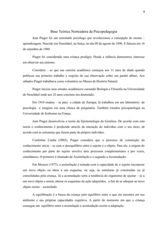 8
Base Teórica Norteadora da Psicopedagogia
Jean Piaget foi um renomado psicólogo que revolucionou a concepção de ensino –
aprendizagem. Nascido em Neuchâtel, na Suíça, no dia 09 de agosto de 1896. E faleceu em 16
de setembro de 1980.
Piaget foi considerado uma criança prodígio. Desde a infância demonstrou interesse
em observar seu entorno.
Considera – se que sua carreira acadêmica começou aos 11 anos de idade quando
publicou seu primeiro trabalho a respeito de sua observação sobre um pardal albino. Aos
sábados Piaget trabalhava como voluntário no Museu de História Natural.
Piaget iniciou seus estudos acadêmicos cursando Biologia e Filosofia na Universidade
de Neuchâtel onde aos 22 anos concluiu seu doutorado.
Em 1918 mudou – se para a cidade de Zurique, lá trabalhou em um laboratório de
psicologia e estagiou em uma clínica de psiquiatria. Também estudou psicopatologia na
Universidade de Sorbonne na França.
Jean Piaget desenvolveu a teoria da Epistemologia da Genética. De acordo com esta
teoria o conhecimento é produzido através da interação do indivíduo com o seu meio, de
acordo com as estruturas que fazem parte do próprio indivíduo.
Conforme Cunha (2002), Piaget considera que o processo de construção do
conhecimento inicia – se com o desequilíbrio entre o sujeito e o objeto. Para ele, a origem do
conhecimento por parte do sujeito envolve dois processos complementares e por vezes,
simultâneos. O primeiro é chamado de Assimilação e o segundo a Acomodação.
Em Mussen (1977), a assimilação é tomada com a capacidade de o sujeito incorporar
um novo objeto ou ideia a um esquema, ou seja, às estruturas já construídas ou já
consolidadas pela criança. Já a acomodação seria a tendência do organismo de ajustar – se a
um novo objeto e assim, alterar os esquemas de ação adquiridos, a fim de se adequar ao novo
objeto recém – assimilado.
A equilibração é a busca da criança pelo equilíbrio entre o que ela encontra em seu
ambiente e nas próprias capacidades cognitiva. A partir do momento em que a criança
consegue um equilíbrio entre a assimilação e acomodação ocorre a adaptação.
 