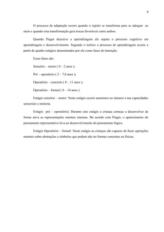 9
O processo de adaptação ocorre quando o sujeito se transforma para se adequar ao
meio e quando esta transformação gera trocas favoráveis entre ambos.
Quando Piaget descreve a aprendizagem ele separa o processo cognitivo em
aprendizagem e desenvolvimento. Segundo o teórico o processo de aprendizagem ocorre a
partir de quadro estágios denominados por ele como fases de transição.
Essas fases são:
Sensório – motor ( 0 – 2 anos );
Pré – operatório ( 2 – 7,8 anos );
Operatório – concreto ( 8 – 11 anos );
Operatório – formal ( 8 – 14 anos ).
Estágio sensório – motor: Neste estágio ocorre aumentos no número e nas capacidades
sensoriais e motoras.
Estágio pré – operatório|: Durante este estágio a criança começa a desenvolver de
forma ativa as representações mentais internas. De acordo com Piaget, o aparecimento do
pensamento representativo leva ao desenvolvimento do pensamento lógico.
Estágio Operatório – formal: Neste estágio as crianças são capazes de fazer operações
mentais sobre abstrações e símbolos que podem não ter formas concretas ou físicas.
 