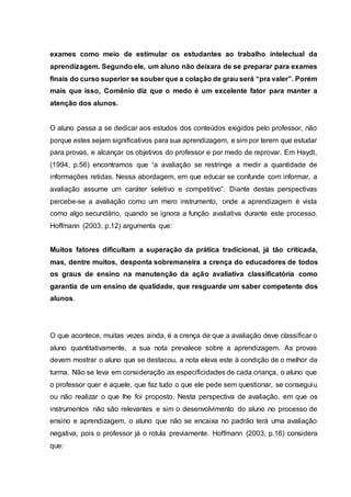 exames como meio de estimular os estudantes ao trabalho intelectual da
aprendizagem. Segundo ele, um aluno não deixara de se preparar para exames
finais do curso superior se souber que a colação de grau será “pra valer”. Porém
mais que isso, Comênio diz que o medo é um excelente fator para manter a
atenção dos alunos.
O aluno passa a se dedicar aos estudos dos conteúdos exigidos pelo professor, não
porque estes sejam significativos para sua aprendizagem, e sim por terem que estudar
para provas, e alcançar os objetivos do professor e por medo de reprovar. Em Haydt,
(1994, p.56) encontramos que “a avaliação se restringe a medir a quantidade de
informações retidas. Nessa abordagem, em que educar se confunde com informar, a
avaliação assume um caráter seletivo e competitivo”. Diante destas perspectivas
percebe-se a avaliação como um mero instrumento, onde a aprendizagem é vista
como algo secundário, quando se ignora a função avaliativa durante este processo.
Hoffmann (2003, p.12) argumenta que:
Muitos fatores dificultam a superação da prática tradicional, já tão criticada,
mas, dentre muitos, desponta sobremaneira a crença do educadores de todos
os graus de ensino na manutenção da ação avaliativa classificatória como
garantia de um ensino de qualidade, que resguarde um saber competente dos
alunos.
O que acontece, muitas vezes ainda, é a crença de que a avaliação deve classificar o
aluno quantitativamente, a sua nota prevalece sobre a aprendizagem. As provas
devem mostrar o aluno que se destacou, a nota eleva este à condição de o melhor da
turma. Não se leva em consideração as especificidades de cada criança, o aluno que
o professor quer é aquele, que faz tudo o que ele pede sem questionar, se conseguiu
ou não realizar o que lhe foi proposto. Nesta perspectiva de avaliação, em que os
instrumentos não são relevantes e sim o desenvolvimento do aluno no processo de
ensino e aprendizagem, o aluno que não se encaixa no padrão terá uma avaliação
negativa, pois o professor já o rotula previamente. Hoffmann (2003, p.16) considera
que:
 
