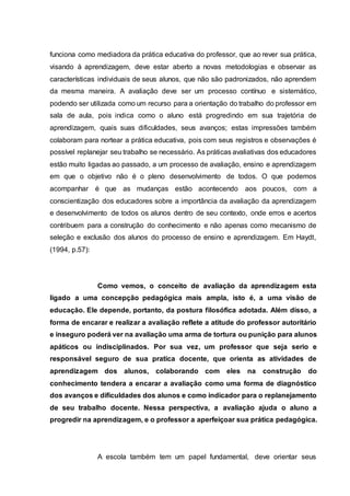 funciona como mediadora da prática educativa do professor, que ao rever sua prática,
visando à aprendizagem, deve estar aberto a novas metodologias e observar as
características individuais de seus alunos, que não são padronizados, não aprendem
da mesma maneira. A avaliação deve ser um processo contínuo e sistemático,
podendo ser utilizada como um recurso para a orientação do trabalho do professor em
sala de aula, pois indica como o aluno está progredindo em sua trajetória de
aprendizagem, quais suas dificuldades, seus avanços; estas impressões também
colaboram para nortear a prática educativa, pois com seus registros e observações é
possível replanejar seu trabalho se necessário. As práticas avaliativas dos educadores
estão muito ligadas ao passado, a um processo de avaliação, ensino e aprendizagem
em que o objetivo não é o pleno desenvolvimento de todos. O que podemos
acompanhar é que as mudanças estão acontecendo aos poucos, com a
conscientização dos educadores sobre a importância da avaliação da aprendizagem
e desenvolvimento de todos os alunos dentro de seu contexto, onde erros e acertos
contribuem para a construção do conhecimento e não apenas como mecanismo de
seleção e exclusão dos alunos do processo de ensino e aprendizagem. Em Haydt,
(1994, p.57):
Como vemos, o conceito de avaliação da aprendizagem esta
ligado a uma concepção pedagógica mais ampla, isto é, a uma visão de
educação. Ele depende, portanto, da postura filosófica adotada. Além disso, a
forma de encarar e realizar a avaliação reflete a atitude do professor autoritário
e inseguro poderá ver na avaliação uma arma de tortura ou punição para alunos
apáticos ou indisciplinados. Por sua vez, um professor que seja serio e
responsável seguro de sua pratica docente, que orienta as atividades de
aprendizagem dos alunos, colaborando com eles na construção do
conhecimento tendera a encarar a avaliação como uma forma de diagnóstico
dos avanços e dificuldades dos alunos e como indicador para o replanejamento
de seu trabalho docente. Nessa perspectiva, a avaliação ajuda o aluno a
progredir na aprendizagem, e o professor a aperfeiçoar sua prática pedagógica.
A escola também tem um papel fundamental, deve orientar seus
 