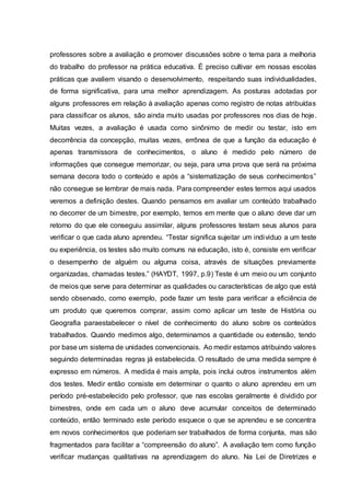 professores sobre a avaliação e promover discussões sobre o tema para a melhoria
do trabalho do professor na prática educativa. É preciso cultivar em nossas escolas
práticas que avaliem visando o desenvolvimento, respeitando suas individualidades,
de forma significativa, para uma melhor aprendizagem. As posturas adotadas por
alguns professores em relação à avaliação apenas como registro de notas atribuídas
para classificar os alunos, são ainda muito usadas por professores nos dias de hoje.
Muitas vezes, a avaliação é usada como sinônimo de medir ou testar, isto em
decorrência da concepção, muitas vezes, errônea de que a função da educação é
apenas transmissora de conhecimentos, o aluno é medido pelo número de
informações que consegue memorizar, ou seja, para uma prova que será na próxima
semana decora todo o conteúdo e após a “sistematização de seus conhecimentos”
não consegue se lembrar de mais nada. Para compreender estes termos aqui usados
veremos a definição destes. Quando pensamos em avaliar um conteúdo trabalhado
no decorrer de um bimestre, por exemplo, temos em mente que o aluno deve dar um
retorno do que ele conseguiu assimilar, alguns professores testam seus alunos para
verificar o que cada aluno aprendeu. “Testar significa sujeitar um individuo a um teste
ou experiência, os testes são muito comuns na educação, isto é, consiste em verificar
o desempenho de alguém ou alguma coisa, através de situações previamente
organizadas, chamadas testes.” (HAYDT, 1997, p.9) Teste é um meio ou um conjunto
de meios que serve para determinar as qualidades ou características de algo que está
sendo observado, como exemplo, pode fazer um teste para verificar a eficiência de
um produto que queremos comprar, assim como aplicar um teste de História ou
Geografia paraestabelecer o nível de conhecimento do aluno sobre os conteúdos
trabalhados. Quando medimos algo, determinamos a quantidade ou extensão, tendo
por base um sistema de unidades convencionais. Ao medir estamos atribuindo valores
seguindo determinadas regras já estabelecida. O resultado de uma medida sempre é
expresso em números. A medida é mais ampla, pois inclui outros instrumentos além
dos testes. Medir então consiste em determinar o quanto o aluno aprendeu em um
período pré-estabelecido pelo professor, que nas escolas geralmente é dividido por
bimestres, onde em cada um o aluno deve acumular conceitos de determinado
conteúdo, então terminado este período esquece o que se aprendeu e se concentra
em novos conhecimentos que poderiam ser trabalhados de forma conjunta, mas são
fragmentados para facilitar a “compreensão do aluno”. A avaliação tem como função
verificar mudanças qualitativas na aprendizagem do aluno. Na Lei de Diretrizes e
 