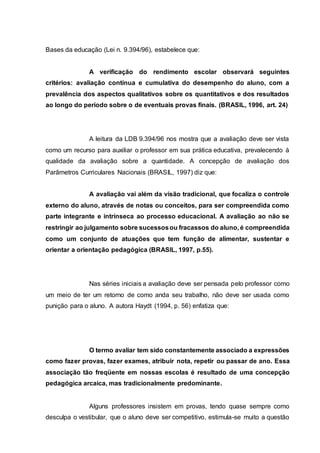 Bases da educação (Lei n. 9.394/96), estabelece que:
A verificação do rendimento escolar observará seguintes
critérios: avaliação contínua e cumulativa do desempenho do aluno, com a
prevalência dos aspectos qualitativos sobre os quantitativos e dos resultados
ao longo do período sobre o de eventuais provas finais. (BRASIL, 1996, art. 24)
A leitura da LDB 9.394/96 nos mostra que a avaliação deve ser vista
como um recurso para auxiliar o professor em sua prática educativa, prevalecendo à
qualidade da avaliação sobre a quantidade. A concepção de avaliação dos
Parâmetros Curriculares Nacionais (BRASIL, 1997) diz que:
A avaliação vai além da visão tradicional, que focaliza o controle
externo do aluno, através de notas ou conceitos, para ser compreendida como
parte integrante e intrínseca ao processo educacional. A avaliação ao não se
restringir ao julgamento sobre sucessosou fracassos do aluno, é compreendida
como um conjunto de atuações que tem função de alimentar, sustentar e
orientar a orientação pedagógica (BRASIL, 1997, p.55).
Nas séries iniciais a avaliação deve ser pensada pelo professor como
um meio de ter um retorno de como anda seu trabalho, não deve ser usada como
punição para o aluno. A autora Haydt (1994, p. 56) enfatiza que:
O termo avaliar tem sido constantemente associado a expressões
como fazer provas, fazer exames, atribuir nota, repetir ou passar de ano. Essa
associação tão freqüente em nossas escolas é resultado de uma concepção
pedagógica arcaica, mas tradicionalmente predominante.
Alguns professores insistem em provas, tendo quase sempre como
desculpa o vestibular, que o aluno deve ser competitivo, estimula-se muito a questão
 