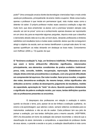 pode?” Uma concepção arcaica diante das tecnologias vivenciadas hoje e muito ainda
usada por professores, principalmente de ensino médio e superior. Muita coisa mudou
apenas o professor é que insiste em permanecer igual, visto muitas vezes como o
detentor do saber. O próprio professor muitas vezes associa a avaliação a algo não
muito bom, que deve amedrontar os alunos com a premissa “prestem atenção este
assunto vai cair na prova” como se o conhecimento apenas devesse ser reproduzido
em um único dia, para se responder algumas perguntas, depois a nota que o classifica
e demonstra através dela se é ou não um bom aluno, deixando professores e diretores
satisfeitos com resultados bons e muitas vezes excluindo alunos que não conseguiram
atingir o objetivo da escola, sem ao menos identificarem o porquê este aluno foi mal,
apenas quantificam as notas deixando em destaque as boas notas. Concordamos
com Hoffman (2000, p. 13) quando diz que:
O “fenômeno avaliação”é, hoje, um fenômeno indefinido. Professores e alunos
que usam o termo atribuem-lhe diferentes significados, relacionados
principalmente, aos elementos constituintes da pratica avaliativa tradicional:
prova, nota, conceito, boletim, recuperação, reprovação. Estabelecem uma
relação direta entre tais procedimentos e avaliação, com uma grande dificuldade
em compreender tal equívoco. Dar nota é avaliar, fazer prova é avaliar, o registro
das notas, denomina-se avaliação. Ao mesmo tempo, vários significados são
atribuídos ao termo: análise de desempenho, julgamento de resultados, medida
de capacidade, apreciação do “todo” do aluno. Quando questiono diretamente
o significado da palavra avaliação recebo, por vezes, tantas definições quantos
são os professores presentes os encontros.
O despreparo dos professores em relação à avaliação é notório
quando se discute o tema, pois, apesar de se dar ênfase a avaliação qualitativa, do
ensino e da aprendizagem, que valorize o aluno, sempre voltamos os debates para os
instrumentos avaliativos e não ao ato de avaliar. Cada professor tem seu jeito de
pensar a avaliação, por isso tantas definições para o mesmo assunto. (HOFFMAN,
2001) As discussões em torno da avaliação são sempre recorrentes a ideia de que a
classificação do aluno demonstra a competência, a capacidade do professor diante
de seus alunos, e perante a escola e os pais, a avaliação classificatória é vista como
 