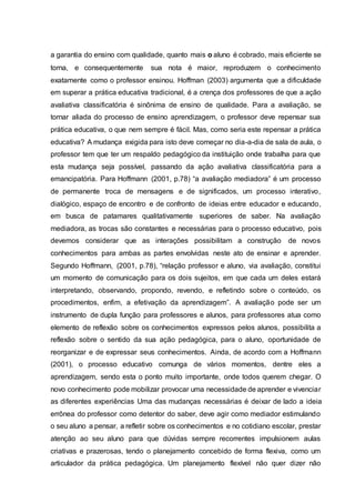 a garantia do ensino com qualidade, quanto mais o aluno é cobrado, mais eficiente se
torna, e consequentemente sua nota é maior, reproduzem o conhecimento
exatamente como o professor ensinou. Hoffman (2003) argumenta que a dificuldade
em superar a prática educativa tradicional, é a crença dos professores de que a ação
avaliativa classificatória é sinônima de ensino de qualidade. Para a avaliação, se
tornar aliada do processo de ensino aprendizagem, o professor deve repensar sua
prática educativa, o que nem sempre é fácil. Mas, como seria este repensar a prática
educativa? A mudança exigida para isto deve começar no dia-a-dia de sala de aula, o
professor tem que ter um respaldo pedagógico da instituição onde trabalha para que
esta mudança seja possível, passando da ação avaliativa classificatória para a
emancipatória. Para Hoffmann (2001, p.78) “a avaliação mediadora” é um processo
de permanente troca de mensagens e de significados, um processo interativo,
dialógico, espaço de encontro e de confronto de ideias entre educador e educando,
em busca de patamares qualitativamente superiores de saber. Na avaliação
mediadora, as trocas são constantes e necessárias para o processo educativo, pois
devemos considerar que as interações possibilitam a construção de novos
conhecimentos para ambas as partes envolvidas neste ato de ensinar e aprender.
Segundo Hoffmann, (2001, p.78), “relação professor e aluno, via avaliação, constitui
um momento de comunicação para os dois sujeitos, em que cada um deles estará
interpretando, observando, propondo, revendo, e refletindo sobre o conteúdo, os
procedimentos, enfim, a efetivação da aprendizagem”. A avaliação pode ser um
instrumento de dupla função para professores e alunos, para professores atua como
elemento de reflexão sobre os conhecimentos expressos pelos alunos, possibilita a
reflexão sobre o sentido da sua ação pedagógica, para o aluno, oportunidade de
reorganizar e de expressar seus conhecimentos. Ainda, de acordo com a Hoffmann
(2001), o processo educativo comunga de vários momentos, dentre eles a
aprendizagem, sendo esta o ponto muito importante, onde todos querem chegar. O
novo conhecimento pode mobilizar provocar uma necessidade de aprender e vivenciar
as diferentes experiências Uma das mudanças necessárias é deixar de lado a ideia
errônea do professor como detentor do saber, deve agir como mediador estimulando
o seu aluno a pensar, a refletir sobre os conhecimentos e no cotidiano escolar, prestar
atenção ao seu aluno para que dúvidas sempre recorrentes impulsionem aulas
criativas e prazerosas, tendo o planejamento concebido de forma flexiva, como um
articulador da prática pedagógica. Um planejamento flexível não quer dizer não
 