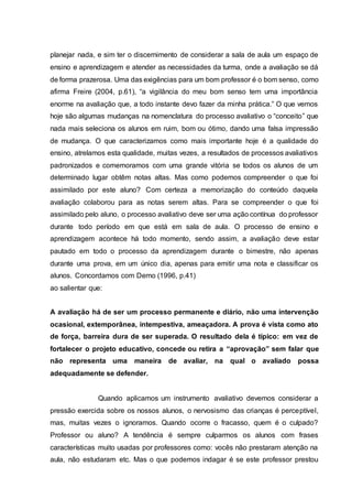 planejar nada, e sim ter o discernimento de considerar a sala de aula um espaço de
ensino e aprendizagem e atender as necessidades da turma, onde a avaliação se dá
de forma prazerosa. Uma das exigências para um bom professor é o bom senso, como
afirma Freire (2004, p.61), “a vigilância do meu bom senso tem uma importância
enorme na avaliação que, a todo instante devo fazer da minha prática.” O que vemos
hoje são algumas mudanças na nomenclatura do processo avaliativo o “conceito” que
nada mais seleciona os alunos em ruim, bom ou ótimo, dando uma falsa impressão
de mudança. O que caracterizamos como mais importante hoje é a qualidade do
ensino, atrelamos esta qualidade, muitas vezes, a resultados de processos avaliativos
padronizados e comemoramos com uma grande vitória se todos os alunos de um
determinado lugar obtêm notas altas. Mas como podemos compreender o que foi
assimilado por este aluno? Com certeza a memorização do conteúdo daquela
avaliação colaborou para as notas serem altas. Para se compreender o que foi
assimilado pelo aluno, o processo avaliativo deve ser uma ação contínua do professor
durante todo período em que está em sala de aula. O processo de ensino e
aprendizagem acontece há todo momento, sendo assim, a avaliação deve estar
pautado em todo o processo da aprendizagem durante o bimestre, não apenas
durante uma prova, em um único dia, apenas para emitir uma nota e classificar os
alunos. Concordamos com Demo (1996, p.41)
ao salientar que:
A avaliação há de ser um processo permanente e diário, não uma intervenção
ocasional, extemporânea, intempestiva, ameaçadora. A prova é vista como ato
de força, barreira dura de ser superada. O resultado dela é típico: em vez de
fortalecer o projeto educativo, concede ou retira a “aprovação” sem falar que
não representa uma maneira de avaliar, na qual o avaliado possa
adequadamente se defender.
Quando aplicamos um instrumento avaliativo devemos considerar a
pressão exercida sobre os nossos alunos, o nervosismo das crianças é perceptível,
mas, muitas vezes o ignoramos. Quando ocorre o fracasso, quem é o culpado?
Professor ou aluno? A tendência é sempre culparmos os alunos com frases
características muito usadas por professores como: vocês não prestaram atenção na
aula, não estudaram etc. Mas o que podemos indagar é se este professor prestou
 
