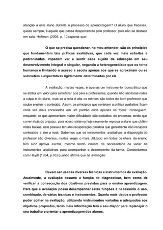 atenção a este aluno durante o processo de aprendizagem? O aluno que fracassa,
quase sempre, é aquele que passa despercebido pelo professor, pois não se destaca
em sala. Hoffman (2005, p. 13) aponta que:
O que se precisa questionar, no meu entender, são os princípios
que fundamentam tais práticas avaliativas, que cada vez mais estreitas e
padronizadas, impedem ver e sentir cada sujeito da educação em seu
desenvolvimento integral e singular, negando a heterogeneidade que os torna
humanos e limitando o acesso a escola apenas aos que se aproximam ou se
submetem a expectativas rigidamente determinadas por ela.
A avaliação, muitas vezes, é apenas um instrumento burocrático que
se atribui um valor para satisfazer aos pais e professores, quando não são boas notas
a culpa é do aluno, mas se a nota é alta os méritos são todos do bom professor que
soube ensinar o conteúdo. Assim, os princípios que norteiam a prática avaliativa ficam
cada vez mais encaixados em um padrão onde apenas os “bons” conseguem,
enquanto os que apresentam maior dificuldade são excluídos do processo, tendo que
correr atrás do prejuízo, pois nosso sistema hoje raramente reprova o aluno que obtêm
notas baixas, este passa a ter uma recuperação paralela que geralmente não recupera
conteúdos e sim a nota. Sabemos que os instrumentos avaliativos a disposição do
professor são diversos, muitas vezes o mais utilizado em todos os níveis de ensino
tem sido aprova escrita, mesmo tendo clareza da necessidade de variar os
instrumentos avaliativos para acompanhar o desempenho da turma. Concordamos
com Haydt (1994, p.63) quando afirma que na avaliação:
Devem ser usadas diversas técnicas e instrumentos de avaliação.
Atualmente, a avaliação assume a função de diagnosticar, bem como de
verificar a consecução dos objetivos previstos para o ensino aprendizagem.
Para que a avaliação possa desempenhar estas funções é necessário o uso,
combinado, de várias técnicas e instrumentos. Quanto mais dados o professor
puder colher na avaliação, utilizando instrumentos variados e adequados aos
objetivos propostos, tanto mais informação terá a seu dispor para replanejar o
seu trabalho e orientar a aprendizagem dos alunos.
 