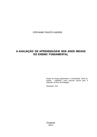 Eunápolis
2013
STEPHANIE PEIXOTO QUEIROZ
Subtítulo do Trabalho, se Houver
Projeto de Ensino apresentado à Universidade
Norte do Paraná - UNOPAR, como requisito
parcial para a obtenção do título de ........
Orientador: Prof.
A AVALIAÇÃO DE APRENDIZAGEM NOS ANOS INICIAIS
DO ENSINO FUNDAMENTAL
Projeto de Ensino apresentado à Universidade Norte do
Paraná - UNOPAR, como requisito parcial para a
obtenção do título de Pedagogo.
Orientador: Prof.
 