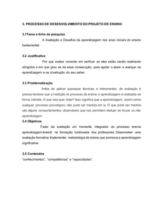 3. PROCESSO DE DESENVOLVIMENTO DO PROJETO DE ENSINO
3.1Tema e linha de pesquisa
A Avaliação e Desafios da aprendizagem nos anos iniciais do ensino
fundamental.
3.2 Justificativa
Por que avaliar consiste em verificar se eles estão sendo realmente
atingidos e em que grau se da essa consecução, para ajudar o aluno a avançar na
aprendizagem e na construção do seu saber.
3.3 Problematização
Antes de aplicar quaisquer técnicas e instrumentos de avaliação é
preciso lembrar que a medição no processo de ensino e aprendizagem é realizada de
forma indireta. O que isso quer dizer? Isso significa que a aprendizagem, assim como
qualquer processo psicológico, não pode ser medida em si. O que pode ser medido
são alguns comportamentos observáveis que nos permitem deduzir se houve ou não
aprendizagem
3.4 Objetivos
Fazer da avaliação um momento integrador do processo ensino
aprendizagem.Investir na formação continuada dos professores Desenvolver uma
avaliação formativa Implementar metodologia de ensino que promova a aprendizagem
significativa
3.5 Conteúdos
“conhecimentos”, “competências” e “capacidades”.
 