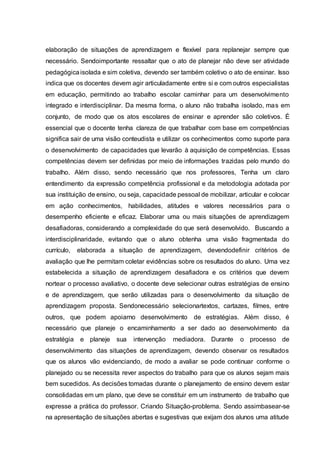 elaboração de situações de aprendizagem e flexível para replanejar sempre que
necessário. Sendoimportante ressaltar que o ato de planejar não deve ser atividade
pedagógicaisolada e sim coletiva, devendo ser também coletivo o ato de ensinar. Isso
indica que os docentes devem agir articuladamente entre si e com outros especialistas
em educação, permitindo ao trabalho escolar caminhar para um desenvolvimento
integrado e interdisciplinar. Da mesma forma, o aluno não trabalha isolado, mas em
conjunto, de modo que os atos escolares de ensinar e aprender são coletivos. É
essencial que o docente tenha clareza de que trabalhar com base em competências
significa sair de uma visão conteudista e utilizar os conhecimentos como suporte para
o desenvolvimento de capacidades que levarão à aquisição de competências. Essas
competências devem ser definidas por meio de informações trazidas pelo mundo do
trabalho. Além disso, sendo necessário que nos professores, Tenha um claro
entendimento da expressão competência profissional e da metodologia adotada por
sua instituição de ensino, ou seja, capacidade pessoal de mobilizar, articular e colocar
em ação conhecimentos, habilidades, atitudes e valores necessários para o
desempenho eficiente e eficaz. Elaborar uma ou mais situações de aprendizagem
desafiadoras, considerando a complexidade do que será desenvolvido. Buscando a
interdisciplinaridade, evitando que o aluno obtenha uma visão fragmentada do
currículo, elaborada a situação de aprendizagem, devendodefinir critérios de
avaliação que lhe permitam coletar evidências sobre os resultados do aluno. Uma vez
estabelecida a situação de aprendizagem desafiadora e os critérios que devem
nortear o processo avaliativo, o docente deve selecionar outras estratégias de ensino
e de aprendizagem, que serão utilizadas para o desenvolvimento da situação de
aprendizagem proposta. Sendonecessário selecionartextos, cartazes, filmes, entre
outros, que podem apoiarno desenvolvimento de estratégias. Além disso, é
necessário que planeje o encaminhamento a ser dado ao desenvolvimento da
estratégia e planeje sua intervenção mediadora. Durante o processo de
desenvolvimento das situações de aprendizagem, devendo observar os resultados
que os alunos vão evidenciando, de modo a avaliar se pode continuar conforme o
planejado ou se necessita rever aspectos do trabalho para que os alunos sejam mais
bem sucedidos. As decisões tomadas durante o planejamento de ensino devem estar
consolidadas em um plano, que deve se constituir em um instrumento de trabalho que
expresse a prática do professor. Criando Situação-problema. Sendo assimbasear-se
na apresentação de situações abertas e sugestivas que exijam dos alunos uma atitude
 