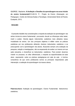 QUEIROZ, Stephanie. A Avaliação e Desafios da aprendizagem nos anos iniciais
do ensino fundamental2013-09-18. P... Projeto de Ensino (Graduação em
Pedagogia) – Centro de Ciências Exatas e Tecnologia. Universidade Norte do Paraná,
Eunápolis, 2013.
RESUMO
O presente trabalho traz considerações a respeito da avaliação da aprendizagem nas
séries iniciais do ensino fundamental, procurando discutir as diferenças entre testar,
medir e avaliar. Aborda alguns instrumentos avaliativos mais utilizados nessa
modalidade de ensino. Um dos principais objetivos é refletir sobre as práticas
avaliativas por nos professores utilizando diversos instrumentos avaliativos e se
preocupando com a aprendizagem dos alunos, Buscando sempre uma avaliação de
pesquisa, solução e investigações, não se esquecendo de avaliar a si mesmo em sua
ação educativa, e diversificar os instrumentos avaliativos. Para concluir devemos
investir no processo, no olhar diferenciado, o respeito as especificidades de cada
aluno ,repensando sobre as praticas pedagógicas em sala de aula , é termos
consciência de que como professores somos os principais responsáveis pela
intervenção e avaliação de aprendizagem de nossos alunos.
Palavras-chave: Avaliação da aprendizagem. Ensino Fundamental. Instrumentos
avaliativos.
 
