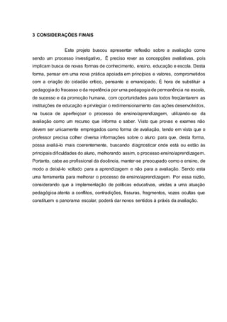 3 CONSIDERAÇÕES FINAIS
Este projeto buscou apresentar reflexão sobre a avaliação como
sendo um processo investigativo,. É preciso rever as concepções avaliativas, pois
implicam busca de novas formas de conhecimento, ensino, educação e escola. Desta
forma, pensar em uma nova prática apoiada em princípios e valores, comprometidos
com a criação do cidadão crítico, pensante e emancipado. É hora de substituir a
pedagogiado fracasso e da repetência por uma pedagogia de permanência na escola,
de sucesso e da promoção humana, com oportunidades para todos freqüentarem as
instituições de educação e privilegiar o redimensionamento das ações desenvolvidos,
na busca de aperfeiçoar o processo de ensino/aprendizagem, utilizando-se da
avaliação como um recurso que informa o saber. Visto que provas e exames não
devem ser unicamente empregados como forma de avaliação, tendo em vista que o
professor precisa colher diversa informações sobre o aluno para que, desta forma,
possa avaliá-lo mais coerentemente, buscando diagnosticar onde está ou estão às
principais dificuldades do aluno, melhorando assim, o processo ensino/aprendizagem.
Portanto, cabe ao profissional da docência, manter-se preocupado como o ensino, de
modo a deixá-lo voltado para a aprendizagem e não para a avaliação. Sendo esta
uma ferramenta para melhorar o processo de ensino/aprendizagem. Por essa razão,
considerando que a implementação de políticas educativas, unidas a uma atuação
pedagógica atenta a conflitos, contradições, fissuras, fragmentos, vozes ocultas que
constituem o panorama escolar, poderá dar novos sentidos à práxis da avaliação.
 