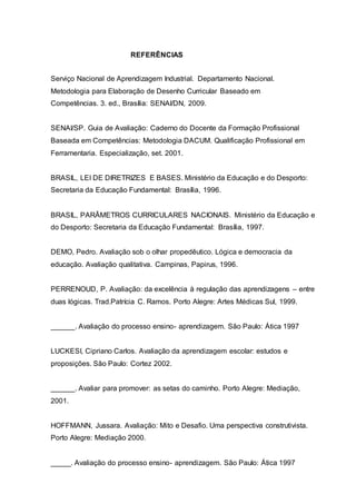 REFERÊNCIAS
Serviço Nacional de Aprendizagem Industrial. Departamento Nacional.
Metodologia para Elaboração de Desenho Curricular Baseado em
Competências. 3. ed., Brasília: SENAI/DN, 2009.
SENAI/SP. Guia de Avaliação: Caderno do Docente da Formação Profissional
Baseada em Competências: Metodologia DACUM. Qualificação Profissional em
Ferramentaria. Especialização, set. 2001.
BRASIL, LEI DE DIRETRIZES E BASES. Ministério da Educação e do Desporto:
Secretaria da Educação Fundamental: Brasília, 1996.
BRASIL, PARÂMETROS CURRICULARES NACIONAIS. Ministério da Educação e
do Desporto: Secretaria da Educação Fundamental: Brasília, 1997.
DEMO, Pedro. Avaliação sob o olhar propedêutico. Lógica e democracia da
educação. Avaliação qualitativa. Campinas, Papirus, 1996.
PERRENOUD, P. Avaliação: da excelência à regulação das aprendizagens – entre
duas lógicas. Trad.Patrícia C. Ramos. Porto Alegre: Artes Médicas Sul, 1999.
______. Avaliação do processo ensino- aprendizagem. São Paulo: Ática 1997
LUCKESI, Cipriano Carlos. Avaliação da aprendizagem escolar: estudos e
proposições. São Paulo: Cortez 2002.
______. Avaliar para promover: as setas do caminho. Porto Alegre: Mediação,
2001.
HOFFMANN, Jussara. Avaliação: Mito e Desafio. Uma perspectiva construtivista.
Porto Alegre: Mediação 2000.
_____. Avaliação do processo ensino- aprendizagem. São Paulo: Ática 1997
 