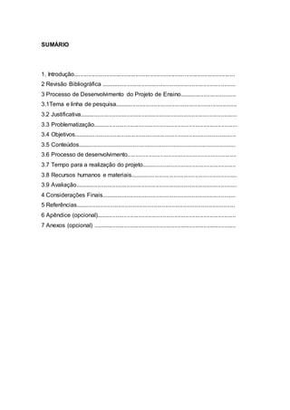 SUMÁRIO
1. Introdução...................................................................................................
2 Revisão Bibliográfica ...................................................................................
3 Processo de Desenvolvimento do Projeto de Ensino...................................
3.1Tema e linha de pesquisa...........................................................................
3.2 Justificativa.................................................................................................
3.3 Problematização.........................................................................................
3.4 Objetivos....................................................................................................
3.5 Conteúdos.................................................................................................
3.6 Processo de desenvolvimento...................................................................
3.7 Tempo para a realização do projeto..........................................................
3.8 Recursos humanos e materiais..................................................................
3.9 Avaliação....................................................................................................
4 Considerações Finais...................................................................................
5 Referências..................................................................................................
6 Apêndice (opcional)......................................................................................
7 Anexos (opcional) ........................................................................................
 