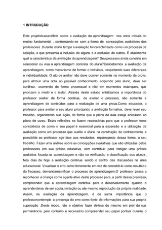 1 INTRODUÇÃO
Este projetobuscarefletir sobre a avaliação da aprendizagem nos anos iniciais do
ensino fundamental , confrontando-se com a forma de concepções avaliativas dos
professores .Durante muito tempo a avaliação foi caracterizada como um processo de
seleção, o que presumia a inclusão de alguns e a exclusão de outros. E atualmente
qual a característica da avaliação da aprendizagem? Seu processo ainda consiste em
selecionar ou visa à aprendizagem concreta do aluno?Concebemos a avaliação da
aprendizagem, como mecanismo de formar o indivíduo, respeitando suas diferenças
e individualidade. O ato de avaliar não deve ocorrer somente no momento da prova,
para atribuir uma nota ao possível conhecimento adquirido pelo aluno, deve ser
contínuo, ocorrendo de forma processual e não em momentos estanques, que
priorizam o medir e o testar. Através deste estudo enfatizamos a importância do
professor avaliar de forma contínua, de avaliar o processo, não somente a
aprendizagem de conteúdos para a realização de uma prova.Como educador, o
professor para avaliar o seu aluno priorizando a avaliação formativa, deve rever seu
trabalho, organizando sua ação, de forma que o plano de aula esteja articulado ao
plano de curso. Estas reflexões se fazem necessárias para que o professor tome
consciência de como o seu papel é essencial para a expansão e a utilização da
avaliação como um processo que auxilie o aluno na construção do conhecimento e
possibilite ao professor agir face aos resultados, replanejando dessa forma, o seu
trabalho. Fazer uma análise sobre as concepções avaliativas que são utilizadas pelos
professores em sua prática educativa, vem contribuir para instigar uma prática
avaliativa focada na aprendizagem e não na verificação e classificação dos alunos.
Nos dias de hoje a avaliação continua sendo o centro das discussões na área
educacional. Visualizar o erro como ferramenta em vez de concebê-lo como resultado
do fracasso, demandaresinificar o processo de aprendizagem.O professor passa a
reconhecer a criança como agente ativo deste processo para, a partir dessa premissa,
compreender que a aprendizagem contribui para o desenvolvimento quando o
aprenderdeixa de ser copia, imitação ou ate mesmo reprodução da própria realidade.
Assim, na avaliação da aprendizagem, é de suma importância que o
professorcontemple a presença do erro como fonte de informações para sua própria
superação .Deste modo, não e objetivo fazer defesa do mesmo em prol da sua
permanência ,pelo contrario é necessário compreender seu papel pontual durante o
 