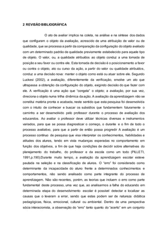 2 REVISÃO BIBLIOGRÁFICA
O ato de avaliar implica na coleta, na análise e na síntese dos dados
que configuram o objeto da avaliação, acrescido de uma atribuição de valor ou de
qualidade, que se processa a partir da comparação da configuração do objeto avaliado
com um determinado padrão de qualidade previamente estabelecido para aquele tipo
de objeto. O valor, ou, a qualidade atribuídos ao objeto conduz a uma tomada de
posição a seu favor ou contra ele. Esta tomada de decisão é o posicionamento a favor
ou contra o objeto, ato ou curso da ação, a partir do valor ou qualidade atribuídos,
conduz a uma decisão nova: manter o objeto como está ou atuar sobre ele. Segundo
Luckesi (2002), a avaliação, diferentemente da verificação, envolve um ato que
ultrapassa a obtenção da configuração do objeto, exigindo decisão do que fazer com
ele. A verificação é uma ação que “congela” o objeto; a avaliação, por sua vez,
direciona o objeto numa trilha dinâmica da ação. A avaliação da aprendizagem não se
constitui matéria pronta e acabada, neste sentido que esta pesquisa foi desenvolvida
com o intuito de conhecer e buscar os subsídios que fundamentem futuramente o
caminho a ser desenvolvido pelo professor durante o processo de avaliação dos
educandos. Ao avaliar o professor deve utilizar técnicas diversas e instrumentos
variados, para que se possa diagnosticar o começo, o durante e o fim de todo o
processo avaliativo, para que a partir de então possa progredir A avaliação é um
processo contínuo de pesquisa que visa interpretar os conhecimentos, habilidades e
atitudes dos alunos, tendo em vista mudanças esperadas no comportamento em
função dos objetivos, a fim de que haja condições de decidir sobre alternativas do
planejamento do trabalho, do professor e da escola como um todo (PILLETI,
1991,p.190).Durante muito tempo, a avaliação da aprendizagem escolar esteve
pautada na seleção e na classificação de alunos. O “erro” foi considerado como
determinante da incapacidade do aluno frente a determinados conhecimentos e
comportamentos, não sendo analisado como parte integrante do processo de
aprendizagem. Não são recentes, porém, as teorias que incluem o erro como parte
fundamental deste processo, uma vez que, ao analisarmos a falha do educando em
determinada etapa do desenvolvimento escolar é possível detectar e localizar as
causas que o levaram a errar, sendo que estas podem ser de natureza didática
pedagógicas, física, emocional, cultural ou ambiental. Dentro de uma perspectiva
sócia interacionista, a observação do “erro” tanto quanto do “acerto” em um conjunto
 