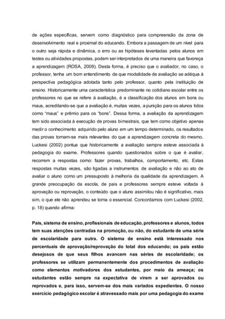 de ações específicas, servem como diagnóstico para compreensão da zona de
desenvolvimento real e proximal do educando. Embora a passagem de um nível para
o outro seja rápida e dinâmica, o erro ou as hipóteses levantadas pelos alunos em
testes ou atividades propostas, podem ser interpretados de uma maneira que favoreça
a aprendizagem (ROSA, 2009). Desta forma, é preciso que o avaliador, no caso, o
professor, tenha um bom entendimento de que modalidade de avaliação se adéqua à
perspectiva pedagógica adotada tanto pelo professor, quanto pela instituição de
ensino. Historicamente uma característica predominante no cotidiano escolar entre os
professores no que se refere à avaliação, é a classificação dos alunos em bons ou
maus, acreditando-se que a avaliação é, muitas vezes, a punição para os alunos tidos
como “maus” e prêmio para os “bons”. Dessa forma, a avaliação da aprendizagem
tem sido associada à execução de provas bimestrais, que tem como objetivo apenas
medir o conhecimento adquirido pelo aluno em um tempo determinado, os resultados
das provas tornam-se mais relevantes do que a aprendizagem concreta do mesmo.
Luckesi (2002) pontua que historicamente a avaliação sempre esteve associada à
pedagogia do exame. Professores quando questionados sobre o que é avaliar,
recorrem a respostas como: fazer provas, trabalhos, comportamento, etc. Estas
respostas muitas vezes, são ligadas a instrumentos de avaliação e não ao ato de
avaliar o aluno como um pressuposto à melhoria da qualidade da aprendizagem. A
grande preocupação da escola, de pais e professores sempre esteve voltada à
aprovação ou reprovação, o conteúdo que o aluno assimilou não é significativo, mais
sim, o que ele não aprendeu se torna o essencial. Concordamos com Luckesi (2002,
p. 18) quando afirma:
Pais, sistema de ensino, profissionais de educação, professores e alunos, todos
tem suas atenções centradas na promoção, ou não, do estudante de uma série
de escolaridade para outra. O sistema de ensino está interessado nos
percentuais de aprovação/reprovação do total dos educando; os pais estão
desejosos de que seus filhos avancem nas séries de escolaridade; os
professores se utilizam permanentemente dos procedimentos de avaliação
como elementos motivadores dos estudantes, por meio da ameaça; os
estudantes estão sempre na expectativa de virem a ser aprovados ou
reprovados e, para isso, servem-se dos mais variados expedientes. O nosso
exercício pedagógico escolar é atravessado mais por uma pedagogia do exame
 