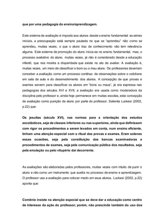 que por uma pedagogia do ensino/aprendizagem.
Este sistema de avaliação é imposto aos alunos desde o ensino fundamental as séries
iniciais, a preocupação está sempre pautada no que se “aprendeu” não como se
aprendeu, muitas vezes, o que o aluno traz de conhecimento não tem relevância
alguma. Este sistema de promoção do aluno inicia-se no ensino fundamental, mas, o
processo avaliativo do aluno, muitas vezes, já não é considerado desde a educação
infantil, que nos mostra a disparidade que existe no ato de avaliar. A avaliação é,
muitas vezes, um meio de classificar o bom ou o mau aluno. Os professores deveriam
conceber a avaliação como um processo contínuo de observações sobre o cotidiano
em sala de aula e do desenvolvimento dos alunos. A concepção de que provas e
exames servem para classificar os alunos em “bons ou maus”, já era expressa nas
pedagogias dos séculos XVI e XVII, a avaliação era usada como moderadora da
disciplina pelo professor e, ainda hoje permanece em muitas escolas, esta concepção
de avaliação como punição de aluno por parte do professor. Salienta Luckesi (2002,
p.22) que:
Os jesuítas (século XVI), nas normas para a orientação dos estudos
escolásticos, seja de classes inferiores ou nas superiores, ainda que definissem
com rigor os procedimentos a serem levados em conta, num ensino eficiente,
tinham uma atenção especial com o ritual das provas e exames. Eram solenes
essas ocasiões, seja pela constituição das bancas examinadoras e
procedimentos de exames, seja pela comunicação pública dos resultados, seja
pela emulação ou pelo vitupério daí decorrente.
As avaliações são elaboradas pelos professores, muitas vezes com intuito de punir o
aluno e não como um instrumento que auxilia no processo de ensino e aprendizagem.
O professor usa a avaliação para colocar medo em seus alunos. Luckesi (2002, p.22)
aponta que:
Comênio insiste na atenção especial que se deve dar a educação como centro
de interesse da ação do professor; porém, não prescinde também do uso dos
 