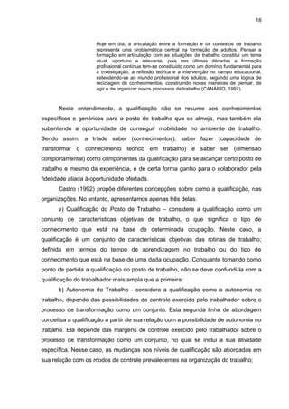 16
Hoje em dia, a articulação entre a formação e os contextos de trabalho
representa uma problemática central na formação de adultos. Pensar a
formação em articulação com as situações de trabalho constitui um tema
atual, oportuno e relevante, pois nas últimas décadas a formação
profissional contínua tem-se constituído como um domínio fundamental para
a investigação, a reflexão teórica e a intervenção no campo educacional,
estendendo-se ao mundo profissional dos adultos, segundo uma lógica de
reciclagem de conhecimentos, construindo novas maneiras de pensar, de
agir e de organizar novos processos de trabalho (CANÁRIO, 1997).
Neste entendimento, a qualificação não se resume aos conhecimentos
específicos e genéricos para o posto de trabalho que se almeja, mas também ela
subentende a oportunidade de conseguir mobilidade no ambiente de trabalho.
Sendo assim, a tríade saber (conhecimentos), saber fazer (capacidade de
transformar o conhecimento teórico em trabalho) e saber ser (dimensão
comportamental) como componentes da qualificação para se alcançar certo posto de
trabalho e mesmo da experiência, é de certa forma ganho para o colaborador pela
fidelidade aliada à oportunidade ofertada.
Castro (1992) propõe diferentes concepções sobre como a qualificação, nas
organizações. No entanto, apresentamos apenas três delas:
a) Qualificação do Posto de Trabalho – considera a qualificação como um
conjunto de características objetivas de trabalho, o que significa o tipo de
conhecimento que está na base de determinada ocupação. Neste caso, a
qualificação é um conjunto de características objetivas das rotinas de trabalho;
definida em termos do tempo de aprendizagem no trabalho ou do tipo de
conhecimento que está na base de uma dada ocupação. Conquanto tomando como
ponto de partida a qualificação do posto de trabalho, não se deve confundi-la com a
qualificação do trabalhador mais ampla que a primeira:
b) Autonomia do Trabalho - considera a qualificação como a autonomia no
trabalho, depende das possibilidades de controle exercido pelo trabalhador sobre o
processo de transformação como um conjunto. Esta segunda linha de abordagem
conceitua a qualificação a partir de sua relação com a possibilidade de autonomia no
trabalho. Ela depende das margens de controle exercido pelo trabalhador sobre o
processo de transformação como um conjunto, no qual se inclui a sua atividade
específica. Nesse caso, as mudanças nos níveis de qualificação são abordadas em
sua relação com os modos de controle prevalecentes na organização do trabalho;
 