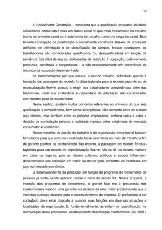 17
c) Socialmente Construída – considera que a qualificação enquanto atividade
socialmente construída é mais um status social do que mero treinamento no trabalho
(como no primeiro caso) ou à autonomia no trabalho (como no segundo caso). Esta
terceira concepção de qualificação é socialmente construída através de processos
artificiais de delimitação e de classificação de campos. Nessa abordagem, os
trabalhadores são considerados qualificados (ou desqualificados) em função da
existência (ou não) de regras, deliberadas de restrição à ocupação, coletivamente
produzida, partilhada e barganhadas - e não necessariamente em decorrência da
natureza da ocupação desempenhada;
As transformações por que passou o mundo trabalho, sobretudo quanto à
transição da passagem do modelo fordista-taylorista para o modelo japonês ou de
especialização flexível passou a exigir dos trabalhadores competências além das
tradicionais, onde sua criatividade e capacidade de adaptação são consideradas
com mesmo peso da escolaridade.
Neste sentido, existem muitos conceitos referentes ao universo do que seja
qualificação e competências, bem como divergências. Não somente entre os autores
aqui citados, mas também entre os próprios empresários, embora caiba a estes a
decisão de contratação perante a realidade imposta pelas exigências do mercado
consumidor e econômico.
Novos modelos de gestão do trabalho e da organização empresarial buscam
formulados para que esta nova realidade fosse assimilada no meio de trabalho a fim
de garantir ganhos de produtividade. No entanto, a passagem do modelo fordista-
taylorista para um modelo de especialização flexível não se dá da mesma maneira
em todos os lugares, pois os fatores culturais, políticos e sociais influenciam
decisivamente sua aplicação em maior ou menor grau, conforme os interesses em
jogo no mercado econômico.
O desenvolvimento da produção em função do programa de treinamento de
pessoas já vinha sendo aplicado desde o inicio do século XX. Nessa proposta, a
intenção dos programas de treinamento, o grande foco era à preparação dos
colaboradores visando uma garantia no alcance de uma maior produtividade que o
individuo pudesse alcançar para o desenvolvimento da empresa. O profissional a ser
contratado deve estar disposto a cumprir suas funções em diversas situações e
localidades da organização. E, fundamentalmente, acreditam na quantificação, na
mensuração deste profissional, estabelecendo classificação meritocrática (Gil, 2001).
 