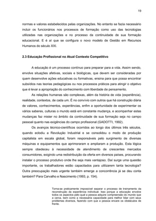 19
normas e valores estabelecidos pelas organizações. No entanto se fazia necessário
incluir os funcionários nos processos de formação como uso das tecnologias
utilizadas nas organizações e no processo da continuidade de sua formação
educacional. E é aí que se configura o novo modelo de Gestão em Recursos
Humanos do século XXI.
2.3 Educação Profissional no Atual Contexto Competitivo
A educação é um processo contínuo para preparar para a vida. Assim sendo,
envolve situações afetivas, sociais e biológicas, que devem ser consideradas por
quem desenvolve ações educativas ou formativas, ensina para que possa encontrar
subsídios nas teorias pedagógicas ou nos processos práticos para atingir o objetivo
que é levar a apropriação do conhecimento com liberdade de pensamento.
As relações humanas são complexas, além da história de vida (experiência),
realidade, contextos, de cada um. É no convívio com outros que há construção diária
de valores, conhecimentos, experiências, enfim a oportunidade de experimentar os
vários saberes, culturas o mundo está em constante mudança, e acompanhar estas
mudanças faz mister no âmbito da continuidade de sua formação seja no campo
pessoal quanto nas exigências do campo profissional (GADOTTI, 1992).
Os avanços técnico-científicos ocorridos ao longo dos últimos três séculos,
quando eclodiu a Revolução Industrial e se consolidou o modo de produção
capitalista em escala global, foram responsáveis pelo surgimento de diversas
máquinas e equipamentos que aprimoraram e ampliaram a produção. Esta lógica
sempre obedeceu à necessidade de atendimento de crescentes mercados
consumidores, exigindo uma redistribuição da oferta em diversos países, procurando
instalar o processo produtivo onde lhe seja mais vantajoso. Daí surge uma questão
importante, os trabalhadores estão capacitados para utilizarem tanta tecnologia?
Outra preocupação mais urgente também emerge a concorrência já se deu conta
também? Para Carvalho e Nascimento (1993, p. 154).
Torna-se praticamente impossível separar o processo de treinamento da
reconstrução da experiência individual. Isso porque a educação envolve
todos os aspectos pelo qual a pessoa adquire compreensão do mundo que
a cerca, bem como a necessária capacidade para melhor lidar com seus
problemas diversos, fazendo com que a pessoa encare os obstáculos de
frente.
 