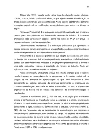 20
Chiavenato (1999) ressalta existir vários tipos de educação: social, religiosa,
cultural, política, moral, profissional, enfim, o que alguns teóricos da educação, e
áreas afins denominam de Educação Holística. Neste estudo, abordaremos somente
educação profissional ou qualificação, sendo definidas pelo autor nos tópicos a
seguir:
Formação Profissional: É a educação profissional qualificada que prepara a
pessoa para uma profissão em determinado mercado de trabalho. A formação
profissional pode ser dada em escolas – como nos cursos de 1º, 2º e 3º graus – e
mesmo dentro das próprias organizações.
Desenvolvimento Profissional: É a educação profissional que aperfeiçoa a
pessoa para uma carreira promissora em uma profissão, sendo nas organizações ou
em firmas especializadas em desenvolvimento de pessoal.
Treinamento: É a educação profissional que adapta a pessoa para um cargo
ou função. Nas empresas, é direcionado geralmente aos níveis do chefe imediato da
pessoa que está trabalhando. Obedece a um programa preestabelecido e atende a
uma ação sistemática visando à adaptação do homem ao trabalho. Pode ser
aplicado a todos os níveis ou setores da empresa.
Nessa abordagem, Chiavenato (1999), nos chama atenção para o grande
desafio imposto no desenvolvimento de programas de formação profissional, a
criação de um ambiente de aprendizagem no qual todo funcionário e todo
componente do sistema comercial da empresa compreenda a importância da
contínua aprendizagem associada às metas empresariais, ou seja, a empresa ou
organização se baseia ela se baseia nos conceitos de evento/comunicação e
mobilização.
Carvalho e Nascimento (1993), Por sua vez, a educação para o trabalho
amplia o conhecimento do trabalhador sobre a empresa e o ofício, promovendo
eficiência no seu trabalho presente ou futuro através de hábitos mais apropriados de
pensamento e ação, habilidades, conhecimentos e atitudes. Chiavenato (1999, p.
323), diz que “educação são as experiências de aprendizagem que preparam o
funcionário para desenvolver futuros deveres do cargo”. No aspecto da diversidade
de funções exercidas, ao mesmo tempo em que, há construção social de identidade,
também se instituem experiências e os tornam aptos a desenvolver outras atividades
em outros setores da empresa ou organização. Nessa linha de raciocínio, Carvalho e
Nascimento (1993, p 154), corroboram que:
 