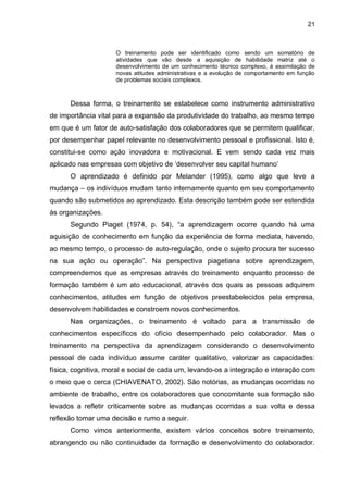 21
O treinamento pode ser identificado como sendo um somatório de
atividades que vão desde a aquisição de habilidade matriz até o
desenvolvimento de um conhecimento técnico complexo, á assimilação de
novas atitudes administrativas e a evolução de comportamento em função
de problemas sociais complexos.
Dessa forma, o treinamento se estabelece como instrumento administrativo
de importância vital para a expansão da produtividade do trabalho, ao mesmo tempo
em que é um fator de auto-satisfação dos colaboradores que se permitem qualificar,
por desempenhar papel relevante no desenvolvimento pessoal e profissional. Isto é,
constitui-se como ação inovadora e motivacional. E vem sendo cada vez mais
aplicado nas empresas com objetivo de ‘desenvolver seu capital humano’
O aprendizado é definido por Melander (1995), como algo que leve a
mudança – os indivíduos mudam tanto internamente quanto em seu comportamento
quando são submetidos ao aprendizado. Esta descrição também pode ser estendida
às organizações.
Segundo Piaget (1974, p. 54), “a aprendizagem ocorre quando há uma
aquisição de conhecimento em função da experiência de forma mediata, havendo,
ao mesmo tempo, o processo de auto-regulação, onde o sujeito procura ter sucesso
na sua ação ou operação”. Na perspectiva piagetiana sobre aprendizagem,
compreendemos que as empresas através do treinamento enquanto processo de
formação também é um ato educacional, através dos quais as pessoas adquirem
conhecimentos, atitudes em função de objetivos preestabelecidos pela empresa,
desenvolvem habilidades e constroem novos conhecimentos.
Nas organizações, o treinamento é voltado para a transmissão de
conhecimentos específicos do ofício desempenhado pelo colaborador. Mas o
treinamento na perspectiva da aprendizagem considerando o desenvolvimento
pessoal de cada indivíduo assume caráter qualitativo, valorizar as capacidades:
física, cognitiva, moral e social de cada um, levando-os a integração e interação com
o meio que o cerca (CHIAVENATO, 2002). São notórias, as mudanças ocorridas no
ambiente de trabalho, entre os colaboradores que concomitante sua formação são
levados a refletir criticamente sobre as mudanças ocorridas a sua volta e dessa
reflexão tomar uma decisão e rumo a seguir.
Como vimos anteriormente, existem vários conceitos sobre treinamento,
abrangendo ou não continuidade da formação e desenvolvimento do colaborador.
 