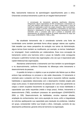 22
Mas, basicamente tratava-se da aprendizagem especificamente para o oficio.
Chiavenato conceitua treinamento a partir de um resgate historicamente?
A conceituação de treinamento apresenta significados diferentes.
Antigamente, alguns especialistas em RH consideravam o treinamento um
meio para adequar cada pessoa ao seu cargo e desenvolver a força de
trabalho da organização a partir dos cargos ocupados. Mais recentemente,
passou-se a ampliar o conceito, considerando o treinamento um meio para
alavancar o desempenho no cargo. Quase sempre treinamento tem sido
entendido como o processo pelo qual a pessoa é preparada para
desemepenhar de maneira excelente as tarefas específicas do cargo que
deve ocupar (CHIAVENATO, 1999, p. 294).
Na atualidade treinamento não é considerado somente uma fonte de
lucratividade como também permitede forma eficaz agregar valores aos sujeitos.
Vale ressaltar que nessa perspectiva de evolução nos ramos da Administração,
alguns termos foram também se modificando, por exemplo, os termos ‘trabalhador’
ou ‘empregado’, foram substituídos por colaboradores. Essa nova concepção de
treinamento controi uma harmonia entre o grupo de trabalho onde conseguinte
enriquece o patrimônio humano das organizações uma vez que é responsável pelo
capital intelectual das organizações.
Abordamos anteriormente o treinamento com foco também na aprendizagem
e no desenvolvimento, conforme Chiavenato há diferenças entre treinamento e
desenvolvimento de pessoas.
A questão do tempo e o objetivo a que se propõem são fatores que os difere
embora haja semelhança no processo e não estão dissociados. O treinamento é
orientado para o presente com foco no cargo atual e buscando melhorar aquelas
habilidades e capacidades relacionadas com o desempenho imediato exigido pelo
cargo (curto prazo). O desenvolvimento de pessoas tem como foco geralmente os
cargos a serem ocupados futuramente na organização e as novas habilidades e
capacidades que serão requeridas (médio e longo prazo). Ambos, treinamento e
desenvolvimento (T&D), constituem processos de aprendizagem (CHIAVENATO,
2004, p. 339). Desenvolvimento de habilidades, envolve repensar atitudes,
ampliação de conhecimentos, bem como aquisição de novos, enfim a integralidade
do indivíduo apefeiçoando sua capacidade para resolução de problemas, trabalhar
em grupo, compreender melhor sua função e oficio, motivação, aumento de seu
desempenho profissional, gerando clima de harmonia na organização.
 