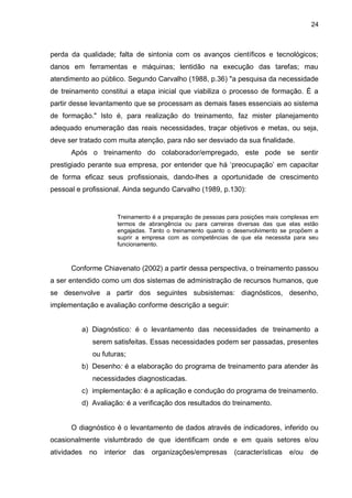 24
perda da qualidade; falta de sintonia com os avanços científicos e tecnológicos;
danos em ferramentas e máquinas; lentidão na execução das tarefas; mau
atendimento ao público. Segundo Carvalho (1988, p.36) "a pesquisa da necessidade
de treinamento constitui a etapa inicial que viabiliza o processo de formação. É a
partir desse levantamento que se processam as demais fases essenciais ao sistema
de formação." Isto é, para realização do treinamento, faz mister planejamento
adequado enumeração das reais necessidades, traçar objetivos e metas, ou seja,
deve ser tratado com muita atenção, para não ser desviado da sua finalidade.
Após o treinamento do colaborador/empregado, este pode se sentir
prestigiado perante sua empresa, por entender que há ‘preocupação’ em capacitar
de forma eficaz seus profissionais, dando-lhes a oportunidade de crescimento
pessoal e profissional. Ainda segundo Carvalho (1989, p.130):
Treinamento é a preparação de pessoas para posições mais complexas em
termos de abrangência ou para carreiras diversas das que elas estão
engajadas. Tanto o treinamento quanto o desenvolvimento se propõem a
suprir a empresa com as competências de que ela necessita para seu
funcionamento.
Conforme Chiavenato (2002) a partir dessa perspectiva, o treinamento passou
a ser entendido como um dos sistemas de administração de recursos humanos, que
se desenvolve a partir dos seguintes subsistemas: diagnósticos, desenho,
implementação e avaliação conforme descrição a seguir:
a) Diagnóstico: é o levantamento das necessidades de treinamento a
serem satisfeitas. Essas necessidades podem ser passadas, presentes
ou futuras;
b) Desenho: é a elaboração do programa de treinamento para atender às
necessidades diagnosticadas.
c) implementação: é a aplicação e condução do programa de treinamento.
d) Avaliação: é a verificação dos resultados do treinamento.
O diagnóstico é o levantamento de dados através de indicadores, inferido ou
ocasionalmente vislumbrado de que identificam onde e em quais setores e/ou
atividades no interior das organizações/empresas (características e/ou de
 