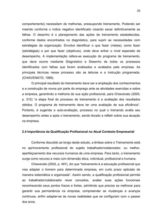 25
comportamento) necessitam de melhorias, pressupondo treinamento. Podendo ser
inserido conforme o índice negativo identificado visando sanar definitivamente as
falhas. O desenho é o planejamento das ações de treinamento estabelecidas,
conforme dados encontrados no diagnóstico, para suprir as necessidades com
estratégias da organização. Envolve identificar o que fazer (metas); como fazer
(estratégias) e por que fazer (objetivos), onde deve entrar o nível esperado de
desempenho. A implementação refere-se execução do programa de treinamento,
que deve ocorre mediante Diagnóstico e Desenho de todos os processos
identificados com falhas que foram analisados e avaliados pela empresa. As
principais técnicas nesse processo são as leituras e a instrução programada.
(CHIAVENATO, 1999).
O principal resultado do treinamento deve ser a ampliação dos conhecimentos
e a construção de novos por parte do emprego ante as atividades exercidas e sobre
a empresa, garantindo a melhoria de sua ação profissional, para Chiavenato (2000,
p. 515) “a etapa final do processo de treinamento é a avaliação dos resultados
obtidos. O programa de treinamento deve ter uma avaliação de sua eficiência”.
Portanto, é sugerida a auto-avaliação, processo no qual o treinando avalia seu
desempenho antes e após o treinamento, sendo levado a refletir sobre sua atuação
na empresa.
2.4 Importância da Qualificação Profissional no Atual Contexto Empresarial
Conforme discutido ao longo deste estudo, a ênfase sobre o Treinamento está
no aprimoramento profissional do sujeito trabalhador/colaborador, ou melhor,
aperfeiçoamento dos recursos humanos de uma empresa. Para tanto, o treinamento
surge como recurso a mais com dimensão ética, individual, profissional e humana.
Chiavenato (2002, p. 497), diz que “treinamento é a educação profissional que
visa adaptar o homem para determinada empresa, em curto prazo aplicado de
maneira sistemática e organizada”. Assim sendo, a qualificação profissional permite
ao trabalhador/colaborador rever conceitos, avaliar suas ações funcionais
reconhecendo seus pontos fracos e fortes, admitindo que precise se melhorar para
garantir sua permanência na empresa, compreender as mudanças e avanços
contínuos, enfim adaptar-se às novas realidades que se configuram com o passar
dos anos.
 