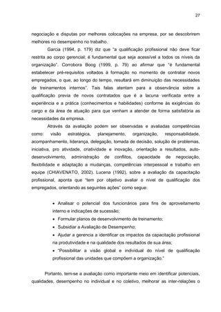 27
negociação e disputas por melhores colocações na empresa, por se descobrirem
melhores no desempenho no trabalho.
Garcia (1994, p. 179) diz que “a qualificação profissional não deve ficar
restrita ao corpo gerencial; é fundamental que seja acessível a todos os níveis da
organização”. Corrobora Boog (1999, p. 79) ao afirmar que “é fundamental
estabelecer pré-requisitos voltados à formação no momento de contratar novos
empregados, o que, ao longo do tempo, resultará em diminuição das necessidades
de treinamentos internos”. Tais falas atentam para a observância sobre a
qualificação previa de novos contratados que é a lacuna verificada entre a
experiência e a prática (conhecimentos e habilidades) conforme às exigências do
cargo e da área de atuação para que venham a atender de forma satisfatória as
necessidades da empresa.
Através da avaliação podem ser observadas e avaliadas competências
como: visão estratégica, planejamento, organização, responsabilidade,
acompanhamento, liderança, delegação, tomada de decisão, solução de problemas,
iniciativa, pro atividade, criatividade e inovação, orientação a resultados, auto-
desenvolvimento, administração de conflitos, capacidade de negociação,
flexibilidade e adaptação a mudanças, competências interpessoal e trabalho em
equipe (CHIAVENATO, 2002). Lucena (1992), sobre a avaliação da capacitação
profissional, aponta que “tem por objetivo avaliar o nível de qualificação dos
empregados, orientando as seguintes ações” como segue:
 Analisar o potencial dos funcionários para fins de aproveitamento
interno e indicações de sucessão;
 Formular planos de desenvolvimento de treinamento;
 Subsidiar a Avaliação de Desempenho;
 Ajudar a gerencia a identificar os impactos da capacitação profissional
na produtividade e na qualidade dos resultados de sua área;
 “Possibilitar a visão global e individual do nível de qualificação
profissional das unidades que compõem a organização.”
Portanto, tem-se a avaliação como importante meio em identificar potenciais,
qualidades, desempenho no individual e no coletivo, melhorar as inter-relações o
 