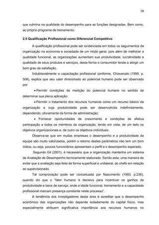 28
que culmina na qualidade do desempenho para as funções designadas. Bem como,
ao próprio programa de treinamento.
2.5 Qualificação Profissional como Diferencial Competitivo
A qualificação profissional pode ser evidenciada em todos os seguimentos da
organização na economia e sociedade de um modo geral, pois além de melhorar a
qualidade funcional, as organizações aumentam sua produtividade, lucratividade e
qualidade de seus produtos e serviços, desta forma o consumidor tende a atingir um
bom grau da satisfação.
Indubitavelmente a capacitação profissional conforme, Chiavenato (1999, p.
508), explica que seu valor direcionado ao potencial humano pode ser observado
por:
Permitir condições de medição do potencial humano no sentido de
determinar sua plena aplicação;
Permitir o tratamento dos recursos humanos como um recurso básico da
organização e cuja produtividade pode ser desenvolvida indefinidamente,
dependendo, obviamente da forma de administração;
 Fornecer oportunidades de crescimento e condições de efetiva
participação a todos os membros da organização, tendo em vista, de um lado os
objetivos organizacionais e, de outro os objetivos individuais.
Observa-se que em muitas empresas o desempenho e a produtividade da
equipe são muito valorizados, porém o retorno destes parâmetros não tem um bom
índice, ou seja, poucos funcionários apresentam o perfil e o desempenho esperado.
Segundo Gil (2001), é necessário que a organização mantenha um sistema
de Avaliação de Desempenho tecnicamente elaborado. Sendo esta, uma maneira de
evitar que a avaliação seja feita de forma superficial e unilateral, do chefe em relação
ao supervisionado.
Tal comprovação pode ser conceituada por Nascimento (1993, p.236),
quando diz que o “fator humano é decisivo para incentivar os ganhos de
produtividade e bens de serviço, onde a idade funcional, treinamento e a capacidade
profissional marcam presença constante neste processo”.
A tendência dos investigadores desta área é acreditar que o desempenho
econômico das organizações não depende isoladamente do capital físico, mas
especialmente atribuem significativa importância aos recursos humanos no
 