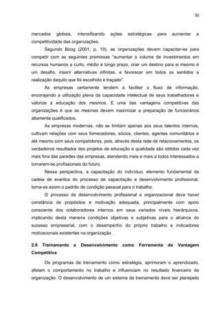 30
mercados globais, intensificando ações estratégicas para aumentar a
competitividade das organizações.
Segundo Boog (2001, p. 19), as organizações devem capacitar-se para
competir com as seguintes premissas “aumentar o volume de investimentos em
recursos humanos a curto, médio e longo prazo, criar um destino para si mesmo é
um desafio, inserir alternativas infinitas, e favorecer em todos os sentidos a
realização daquilo que foi escolhido e traçado”.
As empresas certamente tendem a facilitar o fluxo de informação,
encorajando a utilização plena da capacidade intelectual de seus trabalhadores e
valorize a educação dos mesmos. E uma das vantagens competitivas das
organizações é que as mesmas devem maximizar a preparação de funcionários
altamente qualificados.
As empresas modernas, não se limitam apenas aos seus talentos internos,
cultivam relações com seus fornecedores, sócios, clientes, agentes comunitários e
até mesmo com seus competidores, pois, através desta rede de relacionamentos, os
verdadeiros resultados dos projetos de educação e qualidade são obtidos cada vez
mais fora das paredes das empresas, atendendo mais e mais a todos interessados a
tornarem-se profissionais do futuro.
Nessa perspectiva, a capacitação do indivíduo, elemento fundamental da
cadeia de eventos do processo de capacitação e desenvolvimento profissional,
torna-se assim o padrão de condição pessoal para o trabalho.
O processo de desenvolvimento profissional e organizacional deve haver
constância de propósitos e motivação adequada, principalmente com apoio
consciente dos colaboradores internos em seus variados níveis hierárquicos,
implicando desta maneira condições objetivas e subjetivas para o alcance do
sucesso empresarial, com o desempenho do próprio trabalho e indicadores
motivacionais existentes na organização.
2.6 Treinamento e Desenvolvimento como Ferramenta de Vantagem
Competitiva
Os programas de treinamento como estratégia, aprimoram o aprendizado,
afetam o comportamento no trabalho e influenciam no resultado financeiro da
organização. O desenvolvimento de um sistema de treinamento deve ser planejado
 