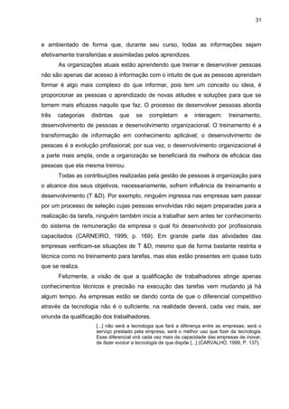 31
e ambientado de forma que, durante seu curso, todas as informações sejam
efetivamente transferidas e assimiladas pelos aprendizes.
As organizações atuais estão aprendendo que treinar e desenvolver pessoas
não são apenas dar acesso à informação com o intuito de que as pessoas aprendam
formar é algo mais complexo do que informar, pois tem um conceito ou ideia, é
proporcionar as pessoas o aprendizado de novas atitudes e soluções para que se
tornem mais eficazes naquilo que faz. O processo de desenvolver pessoas aborda
três categorias distintas que se completam e interagem: treinamento,
desenvolvimento de pessoas e desenvolvimento organizacional. O treinamento é a
transformação de informação em conhecimento aplicável; o desenvolvimento de
pessoas é a evolução profissional; por sua vez, o desenvolvimento organizacional é
a parte mais ampla, onde a organização se beneficiará da melhora de eficácia das
pessoas que ela mesma treinou.
Todas as contribuições realizadas pela gestão de pessoas à organização para
o alcance dos seus objetivos, necessariamente, sofrem influência de treinamento e
desenvolvimento (T &D). Por exemplo, ninguém ingressa nas empresas sem passar
por um processo de seleção cujas pessoas envolvidas não sejam preparadas para a
realização da tarefa, ninguém também inicia a trabalhar sem antes ter conhecimento
do sistema de remuneração da empresa o qual foi desenvolvido por profissionais
capacitados (CARNEIRO, 1999, p. 169). Em grande parte das atividades das
empresas verificam-se situações de T &D, mesmo que de forma bastante restrita e
técnica como no treinamento para tarefas, mas elas estão presentes em quase tudo
que se realiza.
Felizmente, a visão de que a qualificação de trabalhadores atinge apenas
conhecimentos técnicos e precisão na execução das tarefas vem mudando já há
algum tempo. As empresas estão se dando conta de que o diferencial competitivo
através da tecnologia não é o suficiente, na realidade deverá, cada vez mais, ser
oriunda da qualificação dos trabalhadores.
[...] não será a tecnologia que fará a diferença entre as empresas; será o
serviço prestado pela empresa, será o melhor uso que fizer da tecnologia.
Esse diferencial virá cada vez mais da capacidade das empresas de inovar,
de fazer evoluir a tecnologia de que dispõe [...] (CARVALHO, 1999, P. 137).
 