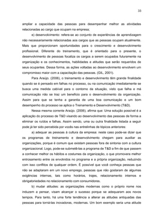 33
ampliar a capacidade das pessoas para desempenhar melhor as atividades
relacionadas ao cargo que ocupam na empresa;
e) desenvolvimento: refere-se ao conjunto de experiências de aprendizagem
não necessariamente relacionadas aos cargos que as pessoas ocupam atualmente.
Mais que proporcionam oportunidades para o crescimento e desenvolvimento
profissional. Diferente do treinamento, que é orientado para o presente, o
desenvolvimento de pessoas focaliza os cargos a serem ocupados futuramente na
organização e os conhecimentos, habilidades e atitudes que serão requeridos de
seus ocupantes. Dessa forma, as ações voltadas ao desenvolvimento envolvem um
compromisso maior com a capacitação das pessoas. (GIL, 2001).
Para Araújo. (2006), o treinamento e desenvolvimento têm grande finalidade
quando se é pensado em falhas no processo, ou na comunicação imediatamente se
busca uma medida cabível para o contorno da situação, visto que falha e má
comunicação não se traz um beneficio para o desenvolvimento da organização.
Assim para que se tenha a garantia de uma boa comunicação e um bom
desempenho do processo se aplica o Treinamento e Desenvolvimento (T&D).
Nessa mesma corrente Araújo. (2006), afirma que: Uma solução possível é a
aplicação do processo de T&D visando ao desenvolvimento das pessoas de forma a
eliminar os ruídos e falhas. Assim sendo, uma ou outra finalidade listada a seguir
pode já ter sido percebida por vocês nas entrelinhas de tópicos anteriores:
a) adequar as pessoas à cultura da empresa: neste caso pode-se dizer que
os programas de treinamento e desenvolvimento chegam para auxiliar as
organizações, porque é comum que existam pessoas fora de sintonia com a cultura
organizacional. Logo, pode-se submetê-las a programa de T&D a fim de que passem
a conhecer melhor os hábitos e costumes da organização, o que promovera melhor
entrosamento entre os envolvidos no programa e a própria organização, reduzindo
com isso conflitos de qualquer ordem. È possível que você conheça pessoas que
não se adaptaram em um novo emprego, pessoas que não gostaram de algumas
exigências internas, tais como horários, trajes, relacionamento internos e
obrigatoriedades no relacionamento com consumidores.
b) mudar atitudes: as organizações modernas como o próprio nome nos
induzem a pensar, visam alcançar o sucesso porque se adequaram aos novos
tempos. Para tanto, há uma forte tendência a alterar as atitudes antiquadas das
pessoas para torná-las inovadoras, modernas. Um bom exemplo seria uma atitude
 