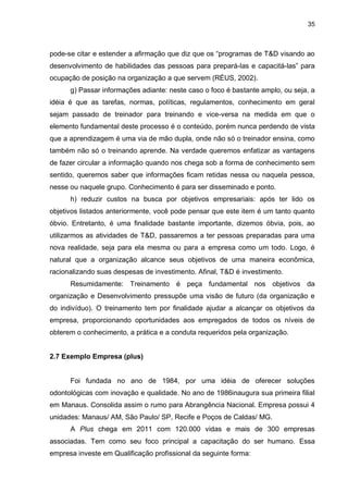 35
pode-se citar e estender a afirmação que diz que os “programas de T&D visando ao
desenvolvimento de habilidades das pessoas para prepará-las e capacitá-las” para
ocupação de posição na organização a que servem (RÉUS, 2002).
g) Passar informações adiante: neste caso o foco é bastante amplo, ou seja, a
idéia é que as tarefas, normas, políticas, regulamentos, conhecimento em geral
sejam passado de treinador para treinando e vice-versa na medida em que o
elemento fundamental deste processo é o conteúdo, porém nunca perdendo de vista
que a aprendizagem é uma via de mão dupla, onde não só o treinador ensina, como
também não só o treinando aprende. Na verdade queremos enfatizar as vantagens
de fazer circular a informação quando nos chega sob a forma de conhecimento sem
sentido, queremos saber que informações ficam retidas nessa ou naquela pessoa,
nesse ou naquele grupo. Conhecimento é para ser disseminado e ponto.
h) reduzir custos na busca por objetivos empresariais: após ter lido os
objetivos listados anteriormente, você pode pensar que este item é um tanto quanto
óbvio. Entretanto, é uma finalidade bastante importante, dizemos óbvia, pois, ao
utilizarmos as atividades de T&D, passaremos a ter pessoas preparadas para uma
nova realidade, seja para ela mesma ou para a empresa como um todo. Logo, é
natural que a organização alcance seus objetivos de uma maneira econômica,
racionalizando suas despesas de investimento. Afinal, T&D é investimento.
Resumidamente: Treinamento é peça fundamental nos objetivos da
organização e Desenvolvimento pressupõe uma visão de futuro (da organização e
do indivíduo). O treinamento tem por finalidade ajudar a alcançar os objetivos da
empresa, proporcionando oportunidades aos empregados de todos os níveis de
obterem o conhecimento, a prática e a conduta requeridos pela organização.
2.7 Exemplo Empresa (plus)
Foi fundada no ano de 1984, por uma idéia de oferecer soluções
odontológicas com inovação e qualidade. No ano de 1986inaugura sua primeira filial
em Manaus. Consolida assim o rumo para Abrangência Nacional. Empresa possui 4
unidades: Manaus/ AM, São Paulo/ SP, Recife e Poços de Caldas/ MG.
A Plus chega em 2011 com 120.000 vidas e mais de 300 empresas
associadas. Tem como seu foco principal a capacitação do ser humano. Essa
empresa investe em Qualificação profissional da seguinte forma:
 