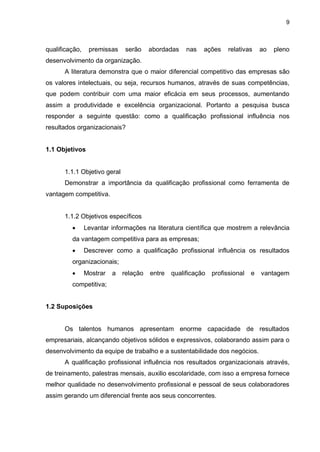 9
qualificação, premissas serão abordadas nas ações relativas ao pleno
desenvolvimento da organização.
A literatura demonstra que o maior diferencial competitivo das empresas são
os valores intelectuais, ou seja, recursos humanos, através de suas competências,
que podem contribuir com uma maior eficácia em seus processos, aumentando
assim a produtividade e excelência organizacional. Portanto a pesquisa busca
responder a seguinte questão: como a qualificação profissional influência nos
resultados organizacionais?
1.1 Objetivos
1.1.1 Objetivo geral
Demonstrar a importância da qualificação profissional como ferramenta de
vantagem competitiva.
1.1.2 Objetivos específicos
 Levantar informações na literatura científica que mostrem a relevância
da vantagem competitiva para as empresas;
 Descrever como a qualificação profissional influência os resultados
organizacionais;
 Mostrar a relação entre qualificação profissional e vantagem
competitiva;
1.2 Suposições
Os talentos humanos apresentam enorme capacidade de resultados
empresariais, alcançando objetivos sólidos e expressivos, colaborando assim para o
desenvolvimento da equipe de trabalho e a sustentabilidade dos negócios.
A qualificação profissional influência nos resultados organizacionais através,
de treinamento, palestras mensais, auxilio escolaridade, com isso a empresa fornece
melhor qualidade no desenvolvimento profissional e pessoal de seus colaboradores
assim gerando um diferencial frente aos seus concorrentes.
 
