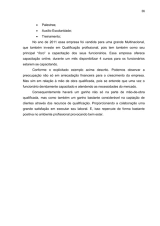 36
 Palestras;
 Auxilio Escolaridade;
 Treinamento;
No ano de 2011 essa empresa foi vendida para uma grande Multinacional,
que também investe em Qualificação profissional, pois tem também como seu
principal “foco” a capacitação dos seus funcionários. Essa empresa oferece
capacitação online, durante um mês disponibilizar 4 cursos para os funcionários
estarem se capacitando.
Conforme o explicitado exemplo acima descrito. Podemos observar a
preocupação não só em arrecadação financeira para o crescimento da empresa.
Mas sim em relação à mão de obra qualificada, pois se entende que uma vez o
funcionário devidamente capacitado e atendendo as necessidades do mercado.
Consequentemente haverá um ganho não só na parte de mão-de-obra
qualificada, mas como também um ganho bastante considerável na captação de
clientes através dos recursos de qualificação. Proporcionando a colaboração uma
grande satisfação em executar seu laboral. E, isso repercute de forma bastante
positiva no ambiente profissional provocando bem estar.
 
