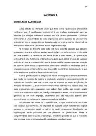 37
CAPÍTULO 3
3 RESULTADO DA PESQUISA
Após estudo da literatura atual que trata sobre qualificação profissional
verifica-se que: A qualificação profissional é um artefato fundamental para as
pessoas que almejam conquistar sucesso em sua carreira profissional. Qualificar
profissionais é uma atividade de suma importância para o sucesso de uma carreira
profissional, pois a mesma tem se tornado cada vez mais o grande diferencial no
momento da seleção de candidatos a uma vaga de emprego.
O mercado de trabalho esta cada vez mais exigindo pessoas que estejam
preparadas para se adaptarem as diversas situações que podem ocorrer no dia a dia
de uma empresa e resolve-las de forma eficaz e com rapidez. A qualificação
profissional é uma ferramenta importantíssima para quem está à procura de sucesso
profissional, pois, é um diferencial importante que decide vaga em qualquer situação
de seleção, além disso, a qualificação profissional também é importante para o
empregador, pois o mesmo terá a sua disposição funcionários especializado, o que
pode resultar em qualidade de produtos e serviços.
Com a globalização e a chegada de novas tecnologias as empresas tiveram
que mudar no sentido de majorar a qualidade funcional e consequentemente os
profissionais também teve que mudar para se adequar as novas exigências do
mercado de trabalho. O atual cenário do mercado de trabalho esta visando cada vez
mais profissionais bem preparados que saibam falar inglês, que tenham amplo
conhecimento de informática, etc. há algum tempo atrás esses conhecimentos eram
garantias de um bom emprego, atualmente eles são requisitos básicos para
provavelmente conquistar uma vaga no mercado de trabalho.
As pessoas são fontes de competitividade, porque possuem valores e não
são copiadas tão facilmente. As empresas de sucesso sabem valorizar seu capital
humano, e conseguem extrair o melhor de cada componente. Atualmente, as
organizações estão passando por um processo de globalização. Antes a
competitividade estava ligada à tecnologia, entretanto percebe-se que a realidade
hoje em dia é outra, a sociedade está voltada para o conhecimento.
 