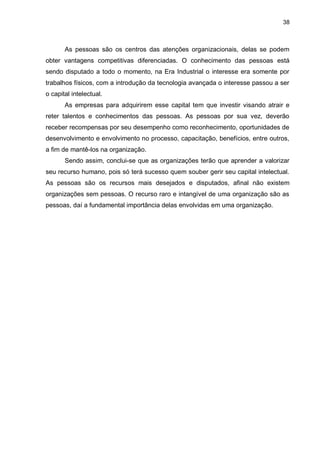 38
As pessoas são os centros das atenções organizacionais, delas se podem
obter vantagens competitivas diferenciadas. O conhecimento das pessoas está
sendo disputado a todo o momento, na Era Industrial o interesse era somente por
trabalhos físicos, com a introdução da tecnologia avançada o interesse passou a ser
o capital intelectual.
As empresas para adquirirem esse capital tem que investir visando atrair e
reter talentos e conhecimentos das pessoas. As pessoas por sua vez, deverão
receber recompensas por seu desempenho como reconhecimento, oportunidades de
desenvolvimento e envolvimento no processo, capacitação, benefícios, entre outros,
a fim de mantê-los na organização.
Sendo assim, conclui-se que as organizações terão que aprender a valorizar
seu recurso humano, pois só terá sucesso quem souber gerir seu capital intelectual.
As pessoas são os recursos mais desejados e disputados, afinal não existem
organizações sem pessoas. O recurso raro e intangível de uma organização são as
pessoas, daí a fundamental importância delas envolvidas em uma organização.
 