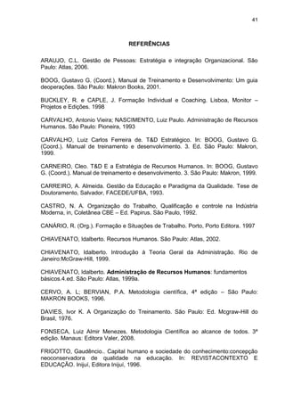 41
REFERÊNCIAS
ARAUJO, C.L. Gestão de Pessoas: Estratégia e integração Organizacional. São
Paulo: Atlas, 2006.
BOOG, Gustavo G. (Coord.). Manual de Treinamento e Desenvolvimento: Um guia
deoperações. São Paulo: Makron Books, 2001.
BUCKLEY, R. e CAPLE, J. Formação Individual e Coaching. Lisboa, Monitor –
Projetos e Edições. 1998
CARVALHO, Antonio Vieira; NASCIMENTO, Luiz Paulo. Administração de Recursos
Humanos. São Paulo: Pioneira, 1993
CARVALHO, Luiz Carlos Ferreira de. T&D Estratégico. In: BOOG, Gustavo G.
(Coord.). Manual de treinamento e desenvolvimento. 3. Ed. São Paulo: Makron,
1999.
CARNEIRO, Cleo. T&D E a Estratégia de Recursos Humanos. In: BOOG, Gustavo
G. (Coord.). Manual de treinamento e desenvolvimento. 3. São Paulo: Makron, 1999.
CARREIRO, A. Almeida. Gestão da Educação e Paradigma da Qualidade. Tese de
Doutoramento, Salvador, FACEDE/UFBA, 1993.
CASTRO, N. A. Organização do Trabalho, Qualificação e controle na Indústria
Moderna, in, Coletânea CBE – Ed. Papirus. São Paulo, 1992.
CANÁRIO, R. (Org.). Formação e Situações de Trabalho. Porto, Porto Editora. 1997
CHIAVENATO, Idalberto. Recursos Humanos. São Paulo: Atlas, 2002.
CHIAVENATO, Idalberto. Introdução à Teoria Geral da Administração. Rio de
Janeiro:McGraw-Hill, 1999.
CHIAVENATO, Idalberto. Administração de Recursos Humanos: fundamentos
básicos.4.ed. São Paulo: Atlas, 1999a.
CERVO, A. L; BERVIAN, P.A. Metodologia científica, 4ª edição – São Paulo:
MAKRON BOOKS, 1996.
DAVIES, Ivor K. A Organização do Treinamento. São Paulo: Ed. Mcgraw-Hill do
Brasil, 1976.
FONSECA, Luiz Almir Menezes. Metodologia Científica ao alcance de todos. 3ª
edição. Manaus: Editora Valer, 2008.
FRIGOTTO, Gaudêncio.. Capital humano e sociedade do conhecimento:concepção
neoconservadora de qualidade na educação. In: REVISTACONTEXTO E
EDUCAÇÃO. Inijuí, Editora Inijuí, 1996.
 