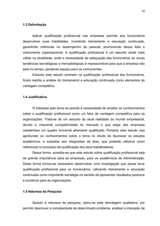 10
1.3 Delimitação
Aplicar qualificação profissional nas empresas permite aos funcionários
desenvolver suas habilidades, investindo treinamento e educação continuada,
garantindo melhorias no desempenho de pessoal, promovendo dessa feita o
crescimento organizacional. A qualificação profissional é um assunto ainda mais
válido na atualidade, onde a necessidade de adequação dos funcionários às novas
tendências tecnológicas e mercadológicas é imprescindível para que a empresa não
pare no tempo, perdendo espaço para os concorrentes.
Estando este estudo centrado na qualificação profissional dos funcionários,
ficará restrita a análise do treinamento e educação continuada como elementos de
vantagem competitiva.
1.4 Justificativa
O interesse pelo tema se prende à necessidade de ampliar os conhecimentos
sobre a qualificação profissional como um fator de vantagem competitiva para as
organizações. Trata-se de um assunto da atual realidade do mundo empresarial,
devido a crescente competitividade do mercado o que exige das empresas
mantenham um quadro funcional altamente qualificado. Portanto este estudo visa
aprofundar os conhecimentos sobre o tema no intuito de favorecer os estudos
acadêmicos, e subsidiar aos integrantes da área, que poderão utilizá-lo como
referencial no processo de qualificação dos seus trabalhadores.
Dessa forma, acredita-se que este estudo sobre qualificação profissional seja
de grande importância para as empresas, para os acadêmicos de Administração.
Desta forma tornou-se necessário desenvolver uma investigação que possa levar
qualificação profissional para os funcionários, utilizando treinamento e educação
continuada como importante estratégia no sentido de apresentar resultados positivos
e lucrativos para as organizações.
1.5 Natureza da Pesquisa
Quanto à natureza da pesquisa, optou-se pela abordagem qualitativa, por
permitir descrever a complexidade de determinado problema, analisar a interação de
 