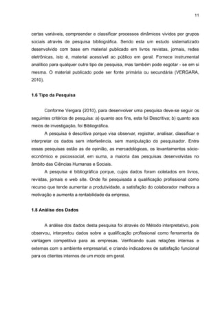 11
certas variáveis, compreender e classificar processos dinâmicos vividos por grupos
sociais através de pesquisa bibliográfica. Sendo esta um estudo sistematizado
desenvolvido com base em material publicado em livros revistas, jornais, redes
eletrônicas, isto é, material acessível ao público em geral. Fornece instrumental
analítico para qualquer outro tipo de pesquisa, mas também pode esgotar - se em si
mesma. O material publicado pode ser fonte primária ou secundária (VERGARA,
2010).
1.6 Tipo da Pesquisa
Conforme Vergara (2010), para desenvolver uma pesquisa deve-se seguir os
seguintes critérios de pesquisa: a) quanto aos fins, esta foi Descritiva; b) quanto aos
meios de investigação, foi Bibliográfica.
A pesquisa é descritiva porque visa observar, registrar, analisar, classificar e
interpretar os dados sem interferência, sem manipulação do pesquisador. Entre
essas pesquisas estão as de opinião, as mercadológicas, os levantamentos sócio-
econômico e psicossocial, em suma, a maioria das pesquisas desenvolvidas no
âmbito das Ciências Humanas e Sociais.
A pesquisa é bibliográfica porque, cujos dados foram coletados em livros,
revistas, jornais e web site. Onde foi pesquisada a qualificação profissional como
recurso que tende aumentar a produtividade, a satisfação do colaborador melhora a
motivação e aumenta a rentabilidade da empresa.
1.8 Análise dos Dados
A análise dos dados desta pesquisa foi através do Método interpretativo, pois
observou, interpretou dados sobre a qualificação profissional como ferramenta de
vantagem competitiva para as empresas. Verificando suas relações internas e
externas com o ambiente empresarial, e criando indicadores de satisfação funcional
para os clientes internos de um modo em geral.
 