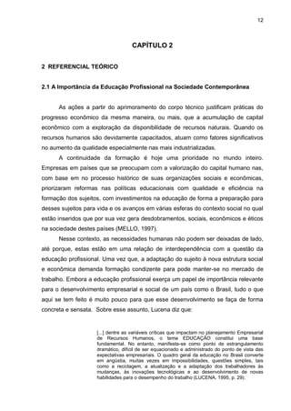 12
CAPÍTULO 2
2 REFERENCIAL TEÓRICO
2.1 A Importância da Educação Profissional na Sociedade Contemporânea
As ações a partir do aprimoramento do corpo técnico justificam práticas do
progresso econômico da mesma maneira, ou mais, que a acumulação de capital
econômico com a exploração da disponibilidade de recursos naturais. Quando os
recursos humanos são devidamente capacitados, atuam como fatores significativos
no aumento da qualidade especialmente nas mais industrializadas.
A continuidade da formação é hoje uma prioridade no mundo inteiro.
Empresas em países que se preocupam com a valorização do capital humano nas,
com base em no processo histórico de suas organizações sociais e econômicas,
priorizaram reformas nas políticas educacionais com qualidade e eficiência na
formação dos sujeitos, com investimentos na educação de forma a preparação para
desses sujeitos para vida e os avanços em várias esferas do contexto social no qual
estão inseridos que por sua vez gera desdobramentos, sociais, econômicos e éticos
na sociedade destes países (MELLO, 1997).
Nesse contexto, as necessidades humanas não podem ser deixadas de lado,
até porque, estas estão em uma relação de interdependência com a questão da
educação profissional. Uma vez que, a adaptação do sujeito à nova estrutura social
e econômica demanda formação condizente para pode manter-se no mercado de
trabalho. Embora a educação profissional exerça um papel de importância relevante
para o desenvolvimento empresarial e social de um país como o Brasil, tudo o que
aqui se tem feito é muito pouco para que esse desenvolvimento se faça de forma
concreta e sensata. Sobre esse assunto, Lucena diz que:
[...] dentre as variáveis críticas que impactam no planejamento Empresarial
de Recursos Humanos, o tema EDUCAÇÃO constitui uma base
fundamental. No entanto, manifesta-se como ponto de estrangulamento
dramático, difícil de ser equacionado e administrado do ponto de vista das
expectativas empresariais. O quadro geral da educação no Brasil converte
em angústia, muitas vezes em impossibilidades, questões simples, tais
como a reciclagem, a atualização e a adaptação dos trabalhadores às
mudanças, às inovações tecnológicas e ao desenvolvimento de novas
habilidades para o desempenho do trabalho (LUCENA, 1995, p. 29).
 