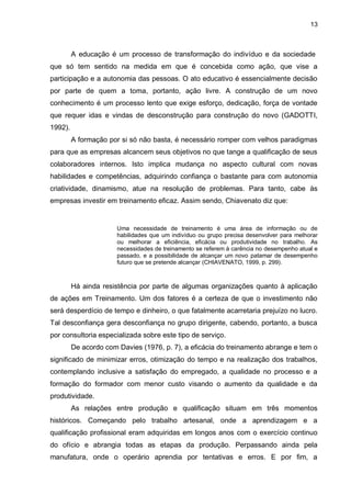 13
A educação é um processo de transformação do indivíduo e da sociedade
que só tem sentido na medida em que é concebida como ação, que vise a
participação e a autonomia das pessoas. O ato educativo é essencialmente decisão
por parte de quem a toma, portanto, ação livre. A construção de um novo
conhecimento é um processo lento que exige esforço, dedicação, força de vontade
que requer idas e vindas de desconstrução para construção do novo (GADOTTI,
1992).
A formação por si só não basta, é necessário romper com velhos paradigmas
para que as empresas alcancem seus objetivos no que tange a qualificação de seus
colaboradores internos. Isto implica mudança no aspecto cultural com novas
habilidades e competências, adquirindo confiança o bastante para com autonomia
criatividade, dinamismo, atue na resolução de problemas. Para tanto, cabe às
empresas investir em treinamento eficaz. Assim sendo, Chiavenato diz que:
Uma necessidade de treinamento é uma área de informação ou de
habilidades que um indivíduo ou grupo precisa desenvolver para melhorar
ou melhorar a eficiência, eficácia ou produtividade no trabalho. As
necessidades de treinamento se referem à carência no desempenho atual e
passado, e a possibilidade de alcançar um novo patamar de desempenho
futuro que se pretende alcançar (CHIAVENATO, 1999, p. 299).
Há ainda resistência por parte de algumas organizações quanto à aplicação
de ações em Treinamento. Um dos fatores é a certeza de que o investimento não
será desperdício de tempo e dinheiro, o que fatalmente acarretaria prejuízo no lucro.
Tal desconfiança gera desconfiança no grupo dirigente, cabendo, portanto, a busca
por consultoria especializada sobre este tipo de serviço.
De acordo com Davies (1976, p. 7), a eficácia do treinamento abrange e tem o
significado de minimizar erros, otimização do tempo e na realização dos trabalhos,
contemplando inclusive a satisfação do empregado, a qualidade no processo e a
formação do formador com menor custo visando o aumento da qualidade e da
produtividade.
As relações entre produção e qualificação situam em três momentos
históricos. Começando pelo trabalho artesanal, onde a aprendizagem e a
qualificação profissional eram adquiridas em longos anos com o exercício continuo
do ofício e abrangia todas as etapas da produção. Perpassando ainda pela
manufatura, onde o operário aprendia por tentativas e erros. E por fim, a
 