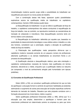 14
industrialização moderna quando surge então a possibilidade do trabalhador ser
requalificado para assumir os novos postos de trabalho.
Com a combinação destas três fases, aparecem quatro possibilidades
explicativas acerca da qualificação média do trabalhador no capitalismo
contemporâneo. Carreiro (1993) destaca quatro tipos:
a) Desqualificação do trabalhador: no que se refere à qualificação da força de
trabalho, o capitalismo contemporâneo não estaria conduzindo à requalificação da
força de trabalho, mas ao contrário, se reproduziria mantendo as características da
transição do artesanato à manufatura. Esta desqualificação ocorreria tanto em
termos relativo como absolutos;
b) Requalificação do trabalhador: defendida por aqueles que, baseados na
positividade do desenvolvimento tecnológico e seus efeitos sobre o trabalho e a vida
dos homens, consideram que a automação, exigiria a elevação da qualificação
média da força do trabalho;
c) Polarização das qualificações: nesta perspectiva afirma-se que o
capitalismo moderno necessita somente de um pequeno número de profissionais
altamente qualificados e os demais trabalhadores se encontram frente a um
processo de desqualificação;
d) Qualificação absoluta e desqualificação relativa: para esta orientação o
capitalismo contemporâneo necessita de homens mais qualificados em termos
absolutos, elevando-se a média, enquanto que a qualificação relativa se reduziria
(se comparado o nível de conhecimento atingido pela humanidade com épocas
pretéritas).
2.2 Conceitos de Qualificação Profissional
Kober (2004, p.154), ao conceituar qualificação profissional diz que se trata
de aperfeiçoar a educação formal no sentindo de aprimorar habilidades já existentes
estimulando o surgimento de outras para execução de funções especificas conforme
demanda do mercado de trabalho. Ressalva que esta proposta corrobora com a
formação educacional nos níveis básico, médio e superior.
Sobre qualificação profissional Chiavenato (2002, p. 496), afirma que “é a
educação que visa ampliar, desenvolver e aperfeiçoar o homem para seu
crescimento profissional em determinada carreira na empresa ou para que torne
 